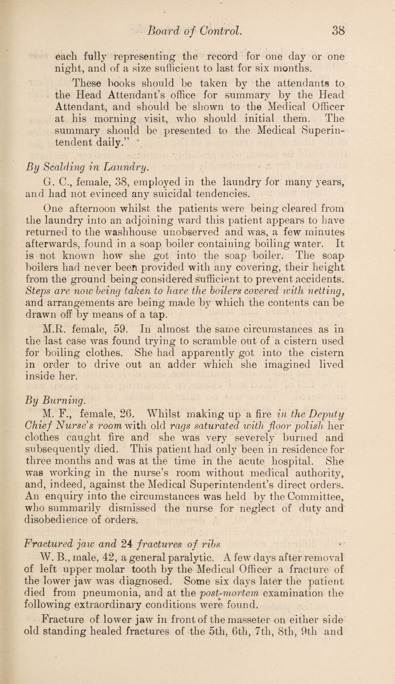 each fully represeuting the record for one day or one night, and of a size sufficient to last for six months. These hooks should he taken hy the attendants to the Head Attendant’s office for summary by the Head Attendant, and should he sliown to the Medical Officer at his morning visit, who should initial them. The summary should be presented to the Medical Superin¬ tendent daily.” * By Scalding in Laundry. G. C., female, 38, employed in the laundry for many years, and had not evinced any suicidal tendencies. One afternoon whilst the patients were being cleared from the laundry into an adjoining ward this patient appears to liave returned to the washhouse unobserved and was, a few minutes afterwards, found in a soap boiler containing boiling water. It is not known how she got into the soap boiler. The soap boilers had never been provided with any covering, their height from the ground being considered sufficient to prevent accidents. Steps are now being taken to have the hoilei's covered loith netting^ and arrangements are being made by which the contents can be drawn off by means of a tap. M.R. female, 59. In almost the same circumstances as in the last case was found trying to scramble out of a cistern used for boiling clothes. She had apparently got into the cistern in order to drive out an adder which she imagined lived inside her. By Burning. M. F., female, 26. Whilst making up a fire in the Deputy Chief Nurse's room with old rags saturated with floor polish her clothes caught fire and she was very severely burned and subsequently died. This patient had only been in residence for three months and was at the time in the acute hospital. She was working in the nurse’s room without medical authority, and, indeed, against the Medical Superintendent’s direct orders. An enquiry into the circumstances was held by the Committee, who summarily dismissed the nurse for neglect of duty and disobedience of orders. Fractured jaw and 24 fractures of ribs W. B., male, 42, a general paralytic. A few' days after removal of left upper molar tooth by the Medical Officer a fracture of the lower jaw was diagnosed. Some six days later the patient died from pneumonia, and at the post-mortem examination the following extraordinary conditions were found. Fracture of lower jaw in front of the masseter on either side old standing healed fractures of the 5th, 6th, 7th, 8th, 9th and