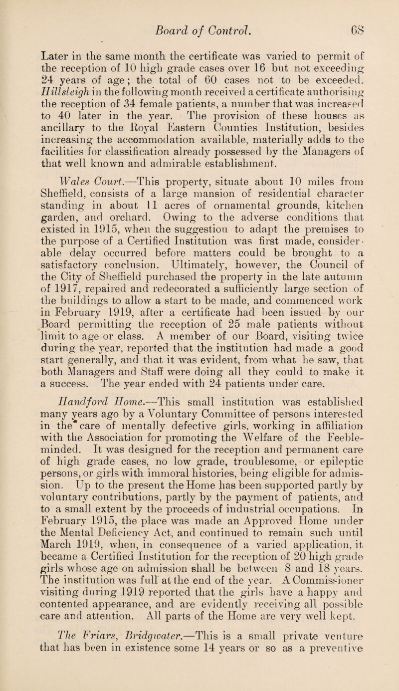 Later in the same month the certificate was varied to permit of the reception of 10 high grade cases over 16 hut not exceeding 24 years of age ; the total of 60 cases not to be exceeded. Hillsleigh in the following month received a certificate authorising the reception of 34 female patients, a number that was increased to 40 later in the year. The provision of these houses as ancillary to the Royal Eastern Counties Institution, besides increasing the accommodation available, materially adds to the facilities for classification already possessed by the Managers of that well known and admirable establishment. Wales Court.—This property, situate about 10 miles from Sheffield, consists of a large mansion of residential character standing in about 11 acres of ornamental grounds, kitclien garden, and orchard. Owing to the adverse conditions that existed in 1915, w’hen the suggestion to adapt the premises to the purpose of a Certified Institution was first made, consider¬ able delay occurred before matters could be brought to a satisfactory conclusion. Ultimatel}', however, the Council of the City of Sheffield purchased the property in the late autumn of 1917, re23aired and redecorated a sufficiently large section of the buildings to allow a start to be made, and commenced work in February 1919, after a certificate had l)een issued by our Board permitting the reception of 25 male patients without limit to age or class. A member of our Board, visiting twice during the year, reported that the institution had made a good start generally, and that it was evident, from what he saw, that both Managers and Staff were doing all they could to make it a success. The year ended with 24 patients under care. Randford Home.-—This small institution was established many years ago by a Voluntary Committee of persons interested in the*care of mentally defective girls, working in affiliation with the Association for promoting the Welfare of the Feeble¬ minded. It was designed for the reception and permanent care of high grade cases, no low grade, troublesome, or epileptic persons, or girls with immoral histories, being eligible for admis¬ sion, Up to the present the Home has been sup^Dorted partly by voluntary contributions, partly by the payment of patients, and to a small extent by the proceeds of industrial occupations. In February 1915, the place was made an Approved Home under the Mental Deficiency Act, and continued to remain such until March 1919, when, in consequence of a varied application, it became a Certified Institution for the reception of 20 high grade girls whose age on admission shall be between 8 and 18 years. The institution was full at the end of the year. A Commissioner visiting during 1919 reported that the girls have a happy and contented appearance, and are evidently I'eceiving all possible care and attention. iVll parts of the Home are very well kept. The Friars, Bridgwater.—This is a small private ventui-e that has been in existence some 14 years or so as a preventive