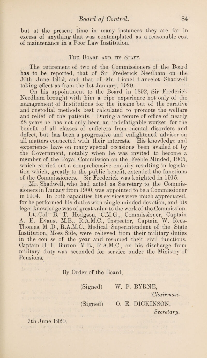 but at the present time in many instances they are far in excess of anything that was contemplated as a reasonable cost of maintenance in a Poor Law Institution. The Board and its Staff. The retirement of two of the Commissioners of the Board has to be reported, that of Sir I’rederick Needham on tlie 30th June 1919, and that of Mr. Lionel Lancelot Shadwcll taking effect as from the 1st January, 1920. On his appointment to the Board in 1892, Sir Frederick Needham brouglit with him a ripe experience not only of the management of Institutions for the insane but of the curative and custodial methods best calculated to promote the welfare and relief of the patients. During a tenure of office of nearly 28 years he has not only been an indefatigable worker for tlie benefit of all classes of sufferers from mental disorders and defect, but has been a progressive and enlightened adviser on all matters connected with their interests. His knowledge and experience have on many special occasions been availed of by the Government, notably when he was invited to becorue a member of the Royal Commission on the Feeble Minded, 1905, which carried out a comprehensive enquiry resulting in legisla¬ tion which, greatly to the public benefit, extended the functions of the Commissioners. Sir Frederick was knighted in 1915. Mr. Shadwell, who had acted as Secretary to the Commis¬ sioners in Lunacy from 1900, was appointed to be a Commissioner in 1904. In both capacities his services were much appreciated, for he performed his duties with single-minded devotion, and his legal knowledge was of great value to the work of the Commission. Lt.-Col. B. T. Hodgson, C.M.G., Commissioner, Captain A, E. Evans, M.B., R.A.M.C., Inspector, Captain W. Rees- Thomas, M .D., R.A.M.C., Medical Superintendent of the State Institution, Moss Side, were relieved from their military duties in the cou se of the year and resumed their civil functions. Captain H. 1^. Burton, M.B., R.A.M.C., on his discharge from military duty was seconded for service under the Ministry of Pensions. By Order of the Board, (Signed) W. P. BYRNE, Chairman, (Signed) 0. E. DICKINSON, Secretary. 7th June 1920.