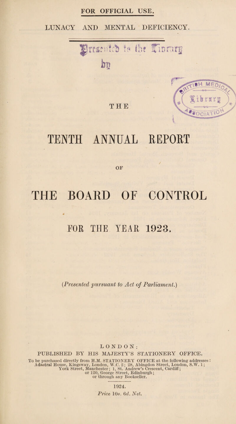 FOR OFFICIAL USE LUNACY AND MENTAL DEFICIENCY. ■ft' ^ i i k y ■ i. 4,i i 1 i 4 S THE TENTH ANNUAL REPORT / OF THE BOARD OF CONTROL rOR THE TEAR 1928. (Presented pursuant to Act of Parliament.) LONDON: PUBLISHED BY HIS MAJESTY’S STATIONERY OFFICE. To be purchased directly from H.M. STATIONERY OFFICE at the following addresses : Adastral House, Ringsway, London, W.C. 2; 28, Abingdon Street, London, S.W. 1; York Street, Manchester; 1, St. Andrew’s Crescent, Cardiff; or 120, George Street, Edinburgh; or through any Bookseller. 1924. Price 10s. 6cZ. Net.