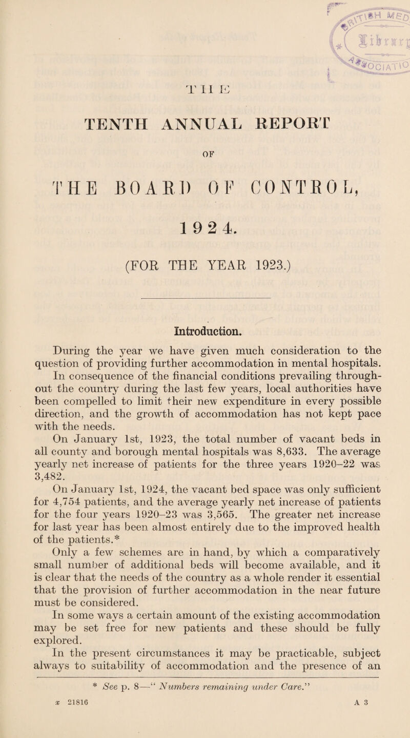 TENTH ANNUAL REPOET OF THE BOAEl) OF CO^^TEOL 1 92 4. (FOR TBE YEAR 1923.) Introduction. During the year we have given much consideration to the question of providing further accommodation in mental hospitals. In consequence of the financial conditions prevailing through¬ out the country during the last few years, local authorities have been compelled to limit their new expenditure in every possible direction, and the growth of accommodation has not kept pace with the needs. On January 1st, 1923, the total number of vacant beds in all county and borough mental hospitals was 8,633. The average yearly net increase of patients for the three years 1920-22 was 3,482. On January 1st, 1924, the vacant bed space was only sufficient for 4,754 patients, and the average yearly net increase of patients for the four years 1920-23 was 3,565. The greater net increase for last year has been almost entirely due to the improved health of the patients.* Only a few schemes are in hand, by which a comparatively small number of additional beds will become available, and it is clear that the needs of the country as a whole render it essential that the provision of further accommodation in the near future must be considered. In some ways a certain amount of the existing accommodation may be set free for new patients and these should be fully explored. In the present circumstances it may be practicable, subject always to suitability of accommodation and the presence of an * See p. 8—“ Numbers remaining under CareN