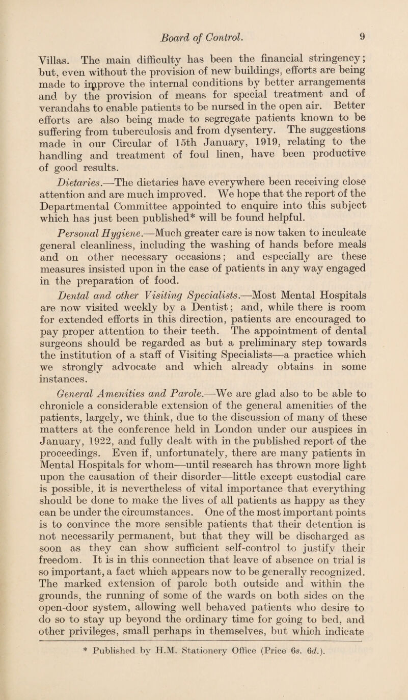 Villas. The main difficulty has been the financial stringency; but, even without the provision of new buildings, efforts are being made to iip.prove the internal conditions by better arrangements and by the provision of means for special treatment and of verandahs to enable patients to be nursed in the open air. Better efforts are also being made to segregate patients known to be suffering from tuberculosis and from dysentery. The suggestions made in our Circular of 15th January, 1919, relating to the handling and treatment of foul linen, have been productive of good results. Dietaries.—The dietaries have everywhere been receiving close attention and are much improved. We hope that the report of the Departmental Committee appointed to enquire into this subject which has just been published* will be found helpful. Personal Hygiene.—Much greater care is now taken to inculcate general cleanliness, including the washing of hands before meals and on other necessary occasions; and especially are these measures insisted upon in the case of patients in any way engaged in the preparation of food. Dental and other Visiting Specialists.—^Most Mental Hospitals are now visited weekly by a Dentist; and, while there is room for extended efforts in this direction, patients are encouraged to pay proper attention to their teeth. The appointment of dental surgeons should be regarded as but a preliminary step towards the institution of a staff of Visiting Specialists—a practice which we strongly advocate and which already obtains in some instances. General Amenities and Parole.—are glad also to be able to chronicle a considerable extension of the general amenities of the patients, largely, we think, due to the discussion of many of these matters at the conference held in London under our auspices in January, 1922, and fully dealt with in the pubhshed report of the proceedings. Even if, unfortunately, there are many patients in Mental Hospitals for whom—until research has thrown more light upon the causation of their disorder—little except custodial care is possible, it is nevertheless of vital importance that everything should be done to make the lives of all patients as happy as they can be under the circumstances. One of the most important points is to convince the more sensible patients that their detention is not necessarily permanent, but that they will be discharged as soon as they can show sufficient self-control to justify their freedom. It is in this connection that leave of absence on trial is so important, a fact which appears now to be generally recognized. The marked extension of parole both outside and within the grounds, the running of some of the wards on both sides on the open-door system, allowing well behaved patients who desire to do so to stay up beyond the ordinary time for going to bed, and other privileges, small perhaps in themselves, but which indicate * Published by H.M. Stationery Office (Price 6s. Qd.).