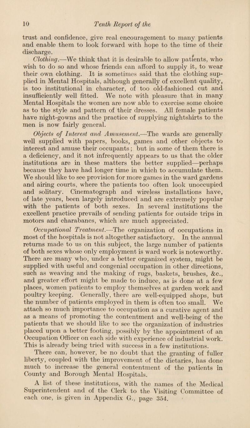 trust and confidence, give real encouragement to many patients and enable them to look forward with hope to the time of their discharge. Clothing.—We think that it is desirable to allow patients, who wish to do so and whose friends can afford to supply it, to wear their own clothing. It is sometimes said that the clothing sup¬ plied in Mental Hospitals, although generally of excellent quahty, is too institutional in character, of too old-fashioned cut and insufficiently well fitted. We note with pleasure that in many Mental Hospitals the women are now able to exercise some choice as to the style and pattern of their dresses. All female patients have night-gowns and the practice of supplying nightshirts to the men is now fairly general. Objects of Interest and Amusement.—The wards are generally well supplied with papers, books, games and other objects to interest and amuse their occupants; but in some of them there is a deficiency, and it not infrequently appears to us that the older institutions are in these matters the better supplied—perhaps because they have had longer time in which to accumulate them. We should like to see provision for more games in the ward gardens and airing courts, where the patients too often look unoccupied and solitary. Cinematograph and wireless installations have, of late years, been largely introduced and are extremely popular with the patients of both sexes. In several institutions the excellent practice prevails of sending patients for outside trips in motors and charabancs, which are much appreciated. Occupational Treatment.—The organization of occupations in most of the hospitals is not altogether satisfactory. In the annual returns made to us on this subject, the large number of patients of both sexes whose only employment is ward work is noteworthy. There are many who, under a better organized system, might be supplied with useful and congenial occupation in other directions, such as weaving and the making of rugs, baskets, brushes, &c., and greater effort might be made to induce, as is done at a few places, women patients to employ themselves at garden work and poultry keeping. Generally, there are well-equipped shops, but the number of patients employed in them is often too small. We attach so much importance to occupation as a curative agent and as a means of promoting the contentment and well-being of the patients that we should like to see the organization of industries placed upon a better footing, possibly by the appointment of an Occupation Officer on each side with experience of industrial work. This is already being tried with success in a few institutions. There can, however, be no doubt that the granting of fuller liberty, coupled with the improvement of the dietaries, has done much to increase the general contentment of the patients in County and Borough Mental Hospitals. A list of these institutions, with the names of the Medical Superintendent and of the Clerk to the Visiting Committee of each one, is given in Appendix G., page 354.