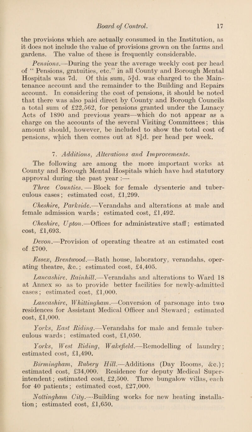 the provisions which are actually consumed in the Institution, as it does not include the value of provisions grown on the farms and gardens. The value of these is frequently considerable. Pensions.—During the year the average weekly cost per head of '' Pensions, gratuities, etc.” in all County and Borough Mental Hospitals was 7d. Of this sum, 5|d. was charged to the Main¬ tenance account and the remainder to the Building and Repairs account. In considering the cost of pensions, it should be noted that there was also paid direct by County and Borough Councils a total sum of £22,562, for pensions granted under the Lunacy Acts of 1890 and previous years—which do not appear as a charge on the accounts of the several Visiting Committees; this amount should, however, be included to show the total cost of pensions, which then comes out at 8jd. per head per week. 7. Additions, Alterations and Improvements. The following are among the more important works at County and Borough Mental Hospitals which have had statutory approval during the past year :—■ Three Counties.—Block for female dysenteric and tuber¬ culous cases; estimated cost, £1,299. Cheshire, Parkside.—Verandahs and alterations at male and female admission wards; estimated cost, £1,492. Cheshire, Upton.—Offices for administrative staff; estimated cost, £1,693. Devon.—Provision of operating theatre at an estimated cost of £700. Essex, Brentwood.—Bath house, laboratory, verandahs, oper¬ ating theatre, &c.; estimated cost, £4,405. Lancashire. Verandahs and alterations to Ward 18 at Annex so as to provide better facilities for newly-admitted cases; estimated cost, £1,000. Lancashire, Whittingham.—Conversion of parsonage into two residences for Assistant Medical Officer and Steward; estimated cost, £1,000. Yorks, East Riding.—^Verandahs for male and female tuber¬ culous wards; estimated cost, £1,050. Yorks, West Riding, Wakefield.—Remodelling of laundry; estimated cost, £1,490. Birmingham, Ruhery Hill.—Additions (Day Rooms, &c.); estimated cost, £34,000. Residence for deputy Medical Super¬ intendent; estimated cost, £2,500. Three bungalow villas, each for 40 patients; estimated cost, £27,000. Nottingham City.—Building works for new heating installa¬ tion; estimated cost, £1,650.