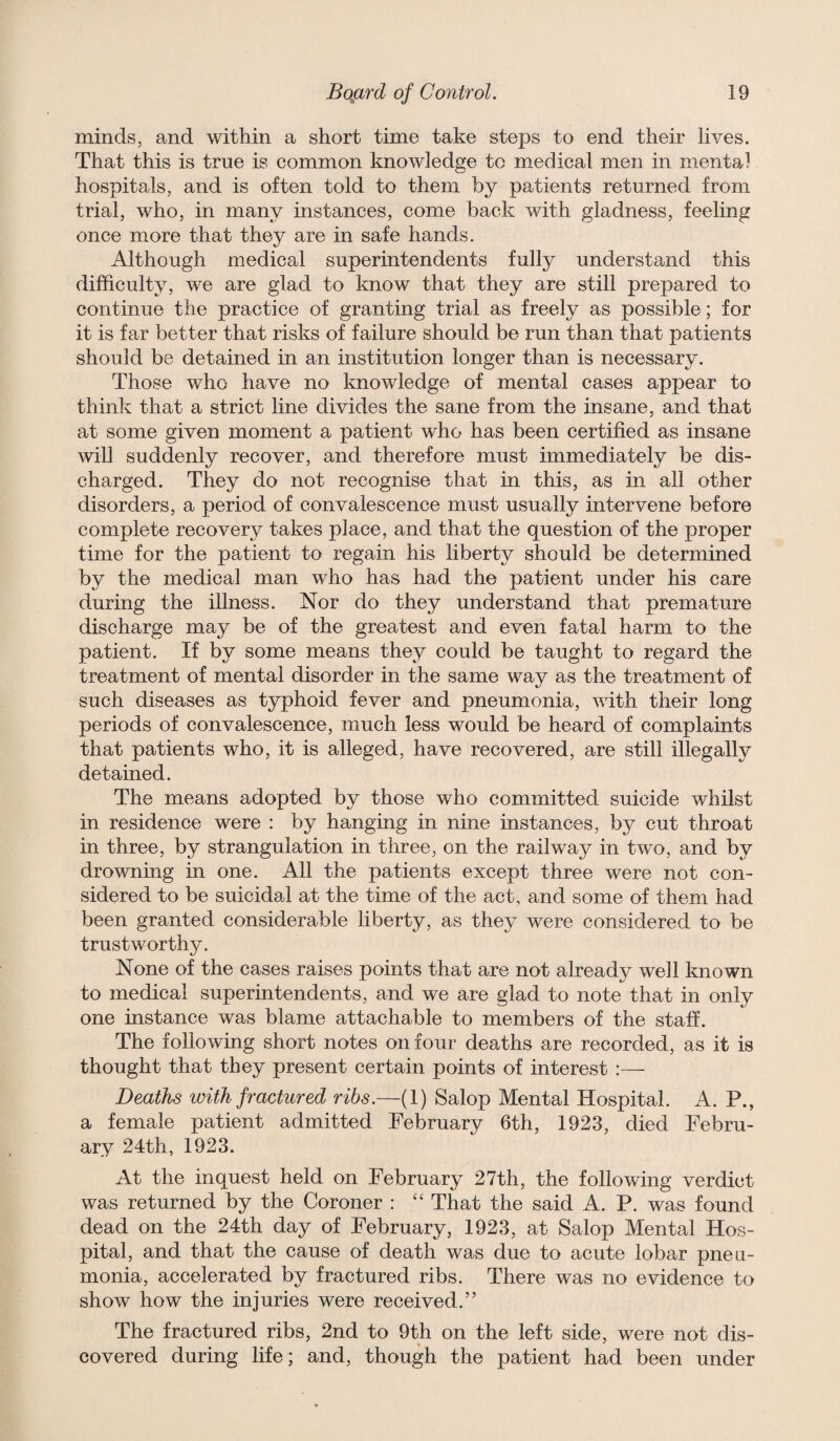 minds, and within a short time take steps to end their lives. That this is true is common knowledge to medical men in mental hospitals, and is often told to them by patients returned from trial, who, in many instances, come back with gladness, feeling once more that they are in safe hands. Although medical superintendents fully understand this difficulty, we are glad to know that they are still prepared to continue the practice of granting trial as freely as possible; for it is far better that risks of failure should be run than that patients should be detained in an institution longer than is necessary. Those who have no knowledge of mental cases appear to think that a strict line divides the sane from the insane, and that at some given moment a patient who has been certified as insane will suddenly recover, and therefore must immediately be dis¬ charged. They do not recognise that in this, as in all other disorders, a period of convalescence must usually intervene before complete recovery takes place, and that the question of the proper time for the patient to regain his liberty should be determined by the medical man who has had the patient under his care during the illness. Nor do they understand that premature discharge may be of the greatest and even fatal harm to the patient. If by some means they could be taught to regard the treatment of mental disorder in the same way as the treatment of such diseases as t3rphoid fever and pneumonia, with their long periods of convalescence, much less would be heard of complaints that patients who, it is alleged, have recovered, are still illegally detained. The means adopted by those who committed suicide whilst in residence were : by hanging in nine instances, by cut throat in three, by strangulation in three, on the railway in two, and by drowning in one. All the patients except three were not con¬ sidered to be suicidal at the time of the act, and some of them had been granted considerable liberty, as they were considered to be trustworthy. None of the cases raises points that are not already well known to medical superintendents, and we are glad to note that in only one instance was blame attachable to members of the staff. The following short notes on four deaths are recorded, as it is thought that they present certain points of interest :— Deaths with fractured ribs.—(1) Salop Mental Hospital. A. P., a female patient admitted February 6th, 1923, died Febru¬ ary 24th, 1923. At the inquest held on February 27th, the following verdict was returned by the Coroner : ‘‘ That the said A. P. was found dead on the 24th day of February, 1923, at Salop Mental Hos¬ pital, and that the cause of death was due to acute lobar pneu¬ monia, accelerated by fractured ribs. There was no evidence to show how the injuries were received.” The fractured ribs, 2nd to 9th on the left side, were not dis¬ covered during life; and, though the patient had been under