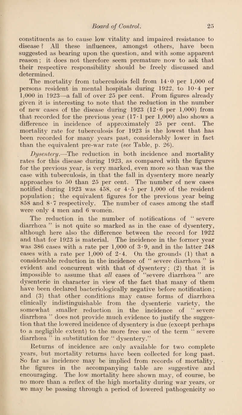 constituents as to cause low vitality and impaired resistance to disease ? All these influences, amongst others, have been suggested as bearing upon the question, and with some apparent reason; it does not therefore seem premature now to ask that their respective responsibility should be freely discussed and determined. The mortality from tuberculosis fell from 14-0 per 1,000 of persons resident in mental hospitals during 1922, to 10*4 per 1,000 in 1923—a fall of over 25 per cent. From figures already given it is interesting to note that the reduction in the number of new cases of the disease during 1923 (12*6 per 1,000) from that recorded for the previous year (17-1 per 1,000) also shows a difference in incidence of approximately 25 per cent. The mortality rate for tuberculosis for 1923 is the lowest that has been recorded for many years past, considerably lower in fact than the equivalent pre-war rate (see Table, p. 26). Dysentery.—^The reduction in both incidence and mortality rates for this disease during 1923, as compared with the figures for the previous year, is very marked, even more so than was the case with tuberculosis, in that the fall in dysentery more nearly approaches to 50 than 25 per cent. The number of new cases notified during 1923 was 458, or 4*5 per 1,000 of the resident population; the equivalent figures for the previous year being 858 and 8 • 7 respectively. The number of cases among the staff were only 4 men and 6 women. The reduction in the number of notifications of ‘‘ severe diarrhoea ” is not quite so marked as in the case of dysentery, although here also the difference between the record for 1922 and that for 1923 is material. The incidence in the former year was 386 cases with a rate per 1,000 of 3*9, and in the latter 248 cases with a rate per 1,000 of 2*4. On the grounds (1) that a considerable reduction in the incidence of “ severe diarrhoea ” is evident and concurrent with that of dysentery; (2) that it is impossible to assume that all cases of '‘severe diarrhoea ” are dysenteric in character in view of the fact that many of them have been declared bacteriologically negative before notification; and (3) that other conditions may cause forms of diarrhoea clinically indistinguishable from the dysenteric variety, the somewhat smaller reduction in the incidence of  severe diarrhoea ” does not provide much evidence to justify the sugges¬ tion that the lowered incidence of dysentery is due (except perhaps to a negligible extent) to the more free use of the term “ severe diarrhoea ” in substitution for  dysentery.” Returns of incidence are only available for two complete years, but mortality returns have been collected for long past. So far as incidence may be implied from records of mortality, the figures in the accompanying table are suggestive and encouraging. The low mortality here shown may, of course, be no more than a refiex of the high mortality during war years, or we may be passing through a period of lowered pathogenicity so