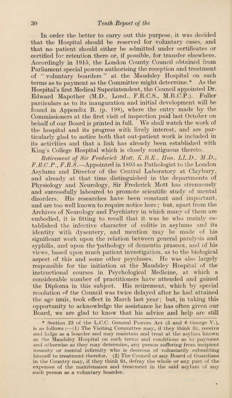 In order the better to carry out this purpose, it was decided that the Hospital should be reserved for voluntary cases, and that no patient should either be admitted under certificates or certified for retention there or, if possible, for transfer elsewhere. Accordingly in 1915, the London County Council obtained from Parliament special powers authorising the reception and treatment of '' voluntary boarders ” at the Maudsley Hospital on such terms as to payment as the Committee might determine.* As the Hospital’s first Medical Superintendent, the Council appointed Dr. Edward Mapother (M.D., Lond., F.R.C.S., M.R.C.P.). Fuller particulars as to its inauguration and initial development will be found in Appendix B. (p. 198), where the entry made by the Commissioners at the first visit of inspection paid last October on behalf of our Board is printed in full. We shall watch the work of the hospital and its progress with livel}^ interest, and are par¬ ticularly glad to notice both that out-patient work is included in its activities and that a link has already been established with King’s College Hospital which is closely contiguous thereto. Retirement of Sir Frederick Mott, K.B.E., Hon. LL.D., M.D., F.R.C.P., F.R.8.—^Appointed in 1895 as Pathologist to the London Asylums and Director of the Central Laboratory at Claybury, and already at that time distinguished in the departments of Physiology and Neurology, Sir Frederick Mott has strenuously and successfully laboured to promote scientific study of mental disorders. His researches have been constant and important, and are too well known to require notice here ; but, apart from the Archives of Neurology and Psychiatry in which many of them are embodied, it is fitting to recall that it was he who mainly es¬ tablished the infective character of colitis in asylums and its identity with dysentery, and mention may be made of his significant work upon the relation between general paralysis and syphilis, and upon the pathology of dementia prascox, and of his views, based upon much patient investigation, as to the biological aspect of this and some other psychoses. He was also largely responsible for the initiation at the Maudsley Hospital of the instructional courses in Psychological Medicine, at which a considerable number of practitioners have attended and gained “the Diploma in this subject. His retirement, which by special resolution nf the Council was twice delayed after he had attained the age limic, took effect in March last year; but, in taking this opportunity to acknowledge the assistance he has often given our Board, we are glad to Imow that his advice and help are still * Section 23 of the L.C.C. General Powers Act (5 and 6 George V.), is as follows :■—-(1) The Visiting Committee may, if they think tit, receive ' and lodge as a boarder and may maintain and treat at the asylum known as the Maudsley Hospital on such terms and conditions as to payment and otherwise as they may determine, any person suffering from incipient insanity or mental infirmity w^ho is desirous of voluntarily submitting himself to treatment therefor. (2) The Comicil or any Board of Guardians in the Country may, if they think fit, defray the whole or any part of the expenses of the maintenance and treatment in the said asylum of any such person as a voluntary boarder.