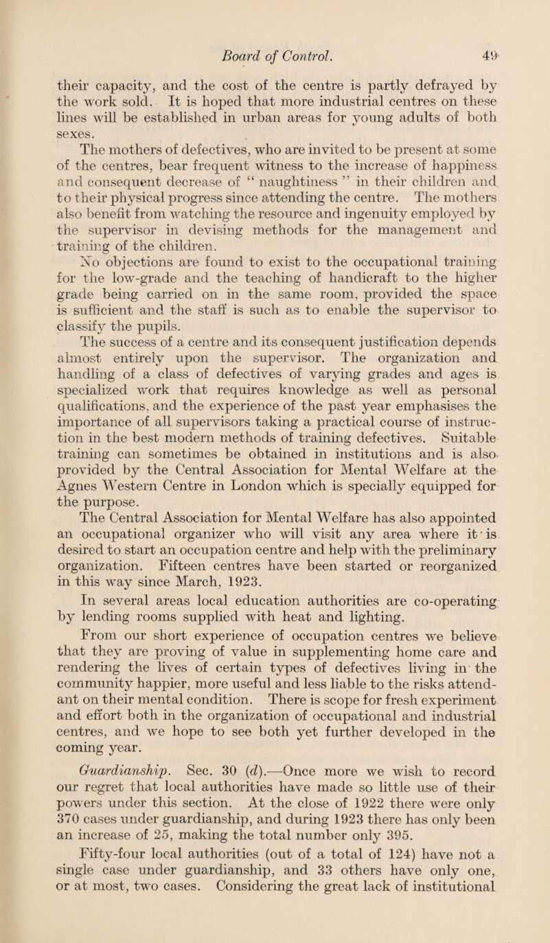 their capacity, and the cost of the centre is partly defrayed by the work sold. It is hoped that more industrial centres on these lines will be established in urban areas for young adults of both sexes. The mothers of defectives, who are invited to be present at some of the centres, bear frequent witness to the increase of happiness and consequent decrease of “ naughtiness ” in their children and to their physical progress since attending the centre. The mothers also benefit from watching the resource and ingenuity employed by the supervisor in devising methods for the management and training of the children. No objections are found to exist to the occupational training for the low-grade and the teaching of handicraft to the higher grade being carried on in the same room, provided the space is sufficient and the staff is such as to enable the supervisor to classify the pupils. The success of a centre and its consequent justification depends almost entirely upon the supervisor. The organization and handling of a class of defectives of varying grades and ages is specialized work that requires knowledge as well as personal qualifications, and the experience of the past year emphasises the importance of all supervisors taking a practical course of instruc¬ tion in the best modern methods of training defectives. Suitable training can sometimes be obtained in institutions and is also provided by the Central Association for Mental Welfare at the Agnes Western Centre in London which is specially equipped for the purpose. The Central Association for Mental Welfare has also appointed an occupational organizer who will visit any area where it • is desired to start an occupation centre and help with the preliminary organization. Fifteen centres have been started or reorganized in this way since March, 1923. In several areas local education authorities are co-operating by lending rooms supplied with heat and lighting. From our short experience of occupation centres we believe that they are proving of value in supplementing home care and rendering the lives of certain types of defectives living in the community happier, more useful and less liable to the risks attend¬ ant on their mental condition. There is scope for fresh experiment and effort both in the organization of occupational and industrial centres, and we hope to see both yet further developed in the coming year. Guardianship. Sec. 30 (d).—Once more we wish to record our regret that local authorities have made so little use of their powers under this section. At the close of 1922 there were only 370 cases under guardianship, and during 1923 there has only been an increase of 25, making the total number only 395. Fifty-four local authorities (out of a total of 124) have not a single case under guardianship, and 33 others have only one, or at most, two cases. Considering the great lack of institutional