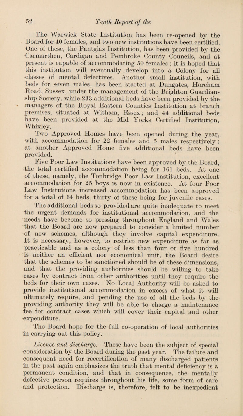 The Warwick State Institution has been re-opened by the Board for 40 females, and two new institutions have been certified. One of these, the Pantglas Institution, has been provided by the Carmarthen, Cardigan and Pembroke County Councils, and at present is capable of accommodating 50 females : it is hoped that this institution will eventually develop into a Colony for all classes of mental defectives. Another small institution, with beds for seven males, has been started at Dungates, Horeham Road, Sussex, under the management of the Brighton Guardian¬ ship Society, while 233 additional beds have been provided by the managers of the Royal Eastern Counties Institution at branch premises, situated at Witham, Essex; and 44 additional beds have been provided at the Mid Yorks Certified Institution, Whixley. Two Approved Homes have been opened during the year, with accommodation for 22 females and 5 males respectively : at another Approved Home five additional beds have been provided. Five Poor Law Institutions have been approved by the Board, the total certified accommodation being for 161 beds. At one of these, namely, the Tonbridge Poor Law Institution, excellent accommodation for 25 boys is now in existence. At four Poor Law Institutions increased accommodation has been approved for a total of 64 beds, thirty of these being for juvenile cases. The additional beds so provided are quite inadequate to meet the urgent demands for institutional accommodation, and the needs have become so pressing throughout England and Wales that the Board are now prepared to consider a limited number of new schemes, although they involve capital expenditure. It is necessary, however, to restrict new expenditure as far as practicable and as a colony ’ of less than four or five hundred is neither an efficient nor economical unit, the Board desire that the schemes to be sanctioned should be of these dimensions, and that the providing authorities should be willing to take cases by contract from other authorities until they require the beds for their own cases. No Local Authority will be asked to provide institutional accommodation in excess of what it will ultimately require, and pending the use of all the beds by the providing authority they will be able to charge a maintenance fee for contract cases which will cover their capital and other 'expenditure. The Board hope for the full co-operation of local authorities in carrying out this policy. Licence and discharge.—These have been the subject of special consideration by the Board during the past year. The failure and consequent need for recertification of many discharged patients in the past again emphasizes the truth that mental deficiency is a permanent condition, and that in consequence, the mentall}^ defective person requires throughout his life, some form of care and protection. Discharge is, therefore, felt to be inexpedient
