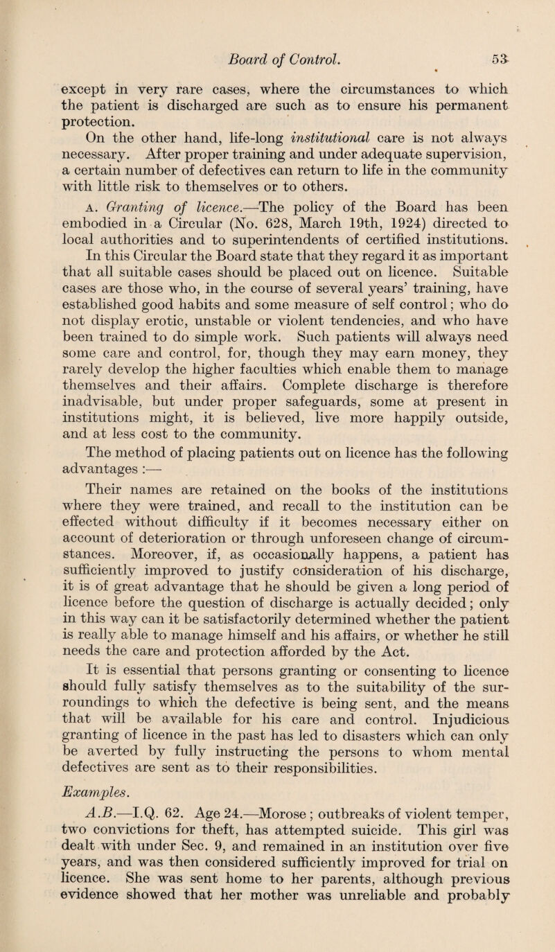 excej)t in very rare cases, where the circumstances to which the patient is discharged are such as to ensure his permanent protection. On the other hand, life-long institutional care is not always necessary. After proper training and under adequate supervision, a certain number of defectives can return to life in the community with little risk to themselves or to others. A. Granting of licence.—The policy of the Board has been embodied in a Circular (No. 628, March 19th, 1924) directed to local authorities and to superintendents of certified institutions. In this Circular the Board state that they regard it as important that all suitable cases should be placed out on licence. Suitable cases are those who, in the course of several years’ training, have established good habits and some measure of self control; who do not display erotic, unstable or violent tendencies, and who have been trained to do simple work. Such patients will always need some care and control, for, though they may earn money, they rarely develop the higher faculties which enable them to manage themselves and their affairs. Complete discharge is therefore inadvisable, but under proper safeguards, some at present in institutions might, it is believed, live more happily outside, and at less cost to the community. The method of placing patients out on licence has the following advantages Their names are retained on the books of the institutions where they were trained, and recall to the institution can be effected without difficulty if it becomes necessary either on account of deterioration or through unforeseen change of circum¬ stances. Moreover, if, as occasionally happens, a patient has sufficiently improved to justify consideration of his discharge, it is of great advantage that he should be given a long period of licence before the question of discharge is actually decided; only in this way can it be satisfactorily determined whether the patient is really able to manage himself and his affairs, or whether he still needs the care and protection afforded by the Act. It is essential that persons granting or consenting to licence should fully satisfy themselves as to the suitability of the sur¬ roundings to which the defective is being sent, and the means that will be available for his care and control. Injudicious granting of licence in the past has led to disasters which can only be averted by fully instructing the persons to whom mental defectives are sent as to their responsibilities. Examples. A.B.—I.Q. 62. Age 24,—Morose ; outbreaks of violent temper, two convictions for theft, has attempted suicide. This girl was dealt with under Sec. 9, and remained in an institution over five years, and was then considered sufficiently improved for trial on licence. She was sent home to her parents, although previous evidence showed that her mother was unreliable and probably