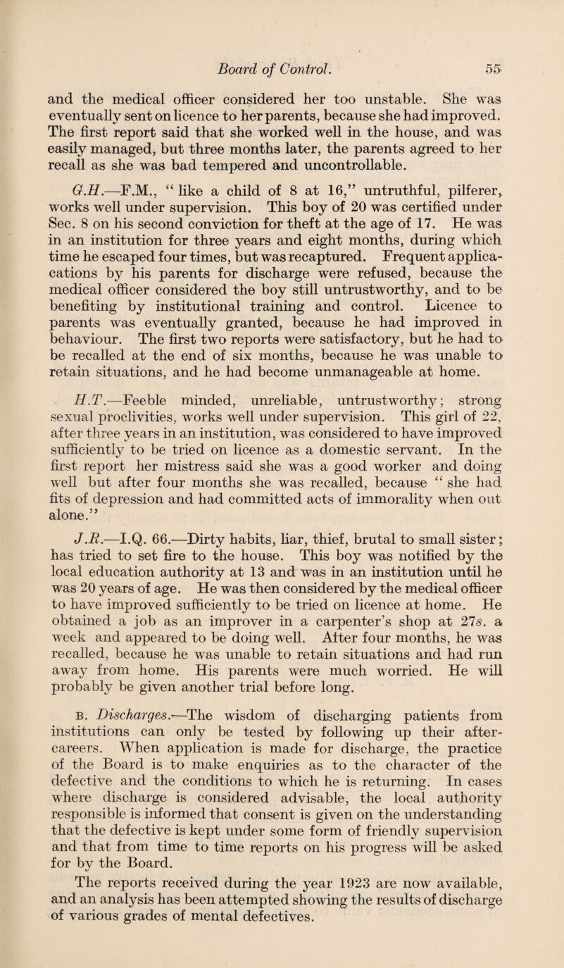 and the medical officer considered her too unstable. She was eventually sent on licence to her parents, because she had improved. The first report said that she worked well in the house, and was easily managed, but three months later, the parents agreed to her recall as she was bad tempered and uncontrollable. G. H.—F.M., '' like a child of 8 at 16,” untruthful, pilferer, works well under supervision. This boy of 20 was certified under Sec. 8 on his second conviction for theft at the age of 17. He was in an institution for three years and eight months, during which time he escaped four times, but was recaptured. Frequent applica- cations by his parents for discharge were refused, because the medical officer considered the boy still untrustworthy, and to be benefiting by institutional training and control. Licence to parents was eventually granted, because he had improved in behaviour. The first two reports were satisfactory, but he had to be recalled at the end of six months, because he was unable to retain situations, and he had become unmanageable at home. H. T.—Feeble minded, unreliable, untrustworthy; strong sexual proclivities, works well under supervision. This girl of 22, after three years in an institution, was considered to have improved sufficiently to be tried on licence as a domestic servant. In the first report her mistress said she was a good worker and doing well but after four months she was recalled, because “ she had fits of depression and had committed acts of immorality when out alone.” J.R.—I.Q. 66.—^Dirty habits, liar, thief, brutal to small sister; has tried to set fire to the house. This boy was notified by the local education authority at 13 and was in an institution until he was 20 years of age. He was then considered by the medical officer to have improved sufficiently to be tried on licence at home. He obtained a job as an improver in a carpenter’s shop at 275. a week and appeared to be doing well. Alter four months, he was recalled, because he was unable to retain situations and had run away from home. His parents were much worried. He will probably be given another trial before long. B. Discharges.—The wisdom of discharging patients from institutions can only be tested by following up their after¬ careers. When application is made for discharge, the practice of the Board is to make enquiries as to the character of the defective and the conditions to which he is returning. In cases where discharge is considered advisable, the local authority responsible is informed that consent is given on the understanding that the defective is kept under some form of friendly supervision and that from time to time reports on his progress will be asked for by the Board. The reports received during the year 1923 are now available, and an analysis has been attempted showing the results of discharge of various grades of mental defectives.