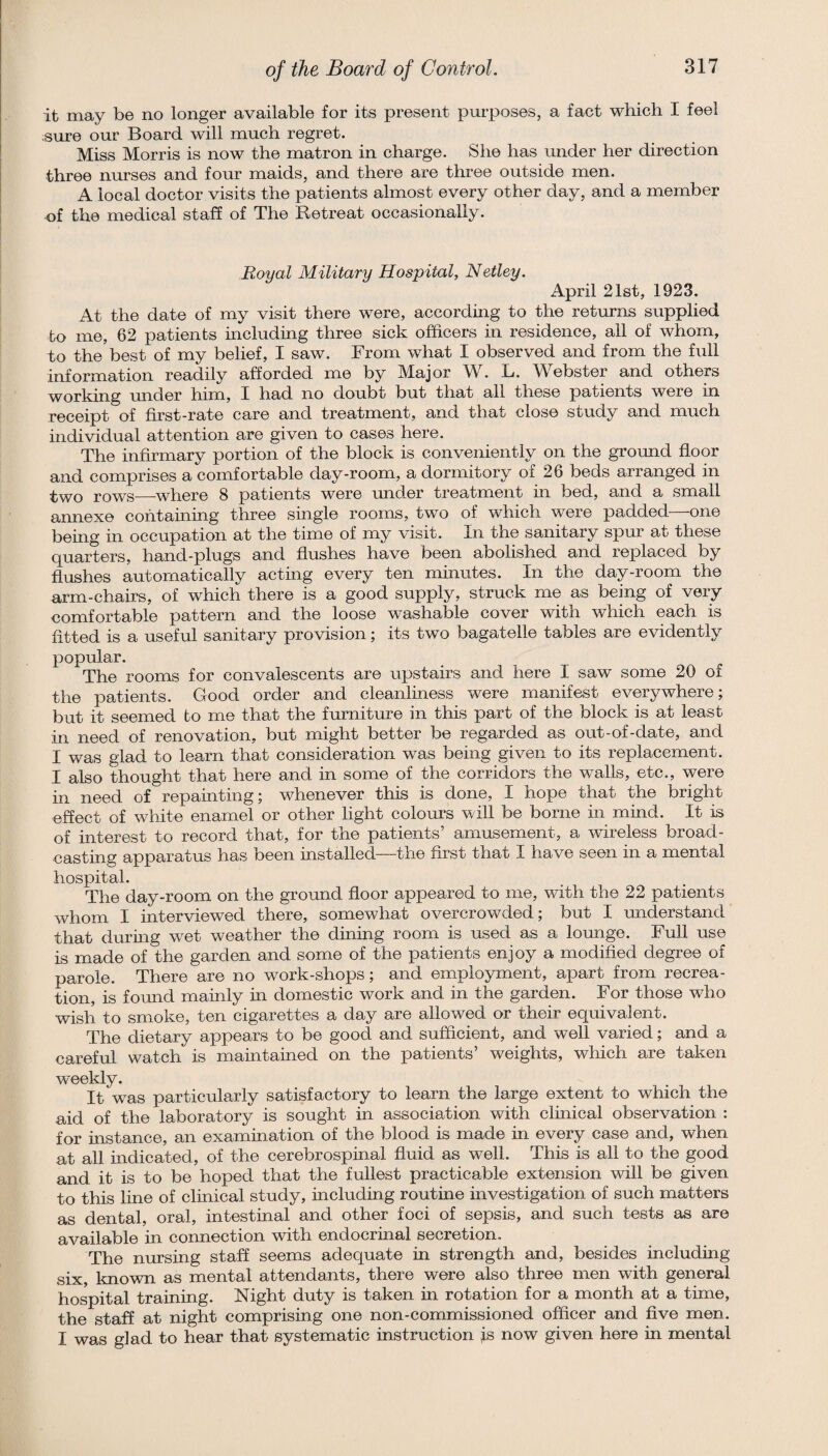 it may be no longer available for its present purposes, a fact which I feel sure om’ Board will much regret. Miss Morris is now the matron in charge. She has under her direction three nurses and four maids, and there are three outside men. A local doctor visits the patients almost every other day, and a member nf the medical staff of The Retreat occasionally. Royal Military Hospital, Netley. April 21st, 1923. At the date of my visit there were, according to the returns supplied to me, 62 patients including three sick officers in residence, all of whom, to the best of my belief, I saw. From what I observed and from the full information readily afforded me by Major W. L. Webster and others working -under him, I had no doubt but that all these patients were in receipt of first-rate care and treatment, and that close study and much individual attention are given to cases here. The infirmary portion of the block is conveniently on the ground floor and comprises a comfortable day-room, a dormitory of 26 beds arranged in two rows—-where 8 patients were under treatment in bed, and a small annexe containing three single rooms, two of which were i3added—one being in occupation at the time of my visit. In the sanitary spur at these quarters, hand-plugs and flushes have been abolished and replaced by flushes automatically acting every ten minutes. In the day-room the arm-chairs, of which there is a good supply, struck me as being of very comfortable pattern and the loose washable cover with which each is fitted is a useful sanitary provision; its two bagatelle tables are evidently popular. The rooms for convalescents are upstairs and here I saw some 20 of the patients. Good order and cleanliness were manifest everywhere; but it seemed to me that the furniture in this part of the block is at least in need of renovation, but might better be regarded as out-of-date, and I was glad to learn that consideration was being given to its replacement. I also thought that here and in some of the corridors the walls, etc., were in need of repainting; whenever this is done, I hope that the bright effect of white enamel or other light colours will be borne in mind. It is of interest to record that, for the patients’ amusement, a wireless broad¬ casting apparatus has been installed—the first that I have seen in a mental hospital. The day-room on the ground floor appeared to me, with the 22 patients whom I interviewed there, somewhat overcrowded; but I understand that during wet weather the dining room is used as a lounge. Full use is made of the garden and some of the patients enjoy a modified degree of parole. There are no work-shops; and employment, apart from recrea¬ tion, is foimd mainly in domestic work and in the garden. For those who w^ish to smoke, ten cigarettes a day are allowed or their equivalent. The dietary appears to be good and sufficient, and well varied; and a careful watch is maintained on the patients’ weights, which are taken w'eekly. It was particularly satisfactory to learn the large extent to which the aid of the laboratory is sought in association with clinical observation ; for instance, an examination of the blood is made in every case and, when at all indicated, of the cerebrospinal fluid as well. This is all to the good and it is to be hoped that the fullest practicable extension will be given to this line of clinical study, including routme investigation of such matters as dental, oral, intestinal and other foci of sepsis, and such tests as are available in connection with endocrinal secretion. The nursing staff seems adequate in strength and, besides including six, known as mental attendants, there were also three men with general hospital training. Night duty is taken in rotation for a month at a time, the staff at night comprising one non-commissioned officer and five men. I was glad to hear that systematic instruction ;is now given here in mental