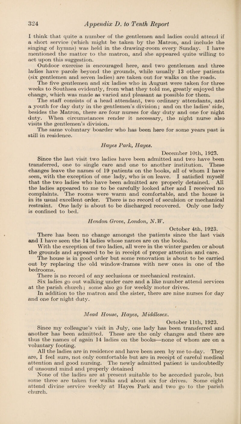 I think that quite a number of the gentlemen and ladies could attend if a short service (which might be taken by the Matron, and include the singing of hymns) was held in the drawing-room every Sunday. I have mentioned the matter to the matron, and she appeared quite willing to act upon this suggestion. Outdoor exercise is encouraged here, and two gentlemen and three ladies have parole beyond the grounds, while usually 13 other patients (six gentlemen and seven ladies) are taken out for walks on the roads. The five gentlemen and six ladies who in August were taken for three weeks to Southsea evidently, from what they told me, greatly enjoyed the change, which was made as varied and pleasant as possible for them. The staff consists of a head attendant, two ordinary attendants, and a youth for day duty in the gentlemen’s division; and on the ladies’ side, besides the Matron, there are four nurses for day duty and one for night duty. When circumstances render it necessary, the night nurse also visits the gentlemen’s division. The same voluntary boarder who has been here for some years past is still in residence. Hayes Park, Hayes. December 10th, 1923. Since the last visit two ladies have been admitted and two have been transferred, one to single care and one to another institution. These changes leave the names of 19 patients on the books, all of whom I have seen, with the exception of one lady, who is on leave. I satisfied myself that the two ladies who have been admitted are properly detained. All the ladies appeared to me to be carefully looked after and I received no complaints. The rooms were warm and comfortable, and the house is in its usual excellent order. There is no record of seculsion or mechanical restraint. One lady is about to be discharged recovered. Only one lady is confined to bed. Hendon Grove, London, N.W. October 4th, 1923. There has been no change amongst the patients since the last visit and I have seen the 14 ladies whose names are on the books. With the exception of two ladies, all were in the winter garden or about the grounds and appeared to be in receipt of proper attention and care. The house is in good order but some renovation is about to be carried out by replacing the old window-frames with new ones hi one of the bedrooms. There is no record of any seclusions or mechanical restramt. Six ladies go out walking under care and a like nmnber attend services at the parish church; some also go for weekly motor drives. In addition to the matron and the sister, there are nine nurses for day and one for night duty. Mead House, Hayes, Middlesex. October 11th, 1923. Since my colleague’s visit in July, one lady has been transferred and another has been admitted. These are the only changes and there are thus the names of agam 14 ladies on the books—^none of whom are on a voluntary footing. All the ladies are in residence and have been seen by me to-day. They are, I feel sure, not only comfortable but are in receipt of careful medical attention and good nursing. The newly admitted patient is undoubtedly of unsound mind and properly detained None of the ladies are at present suitable to be accorded parole, but some three are taken for walks and about six for drives. Some eight attend divine service weekly at Hayes Park and two go to the parish church.