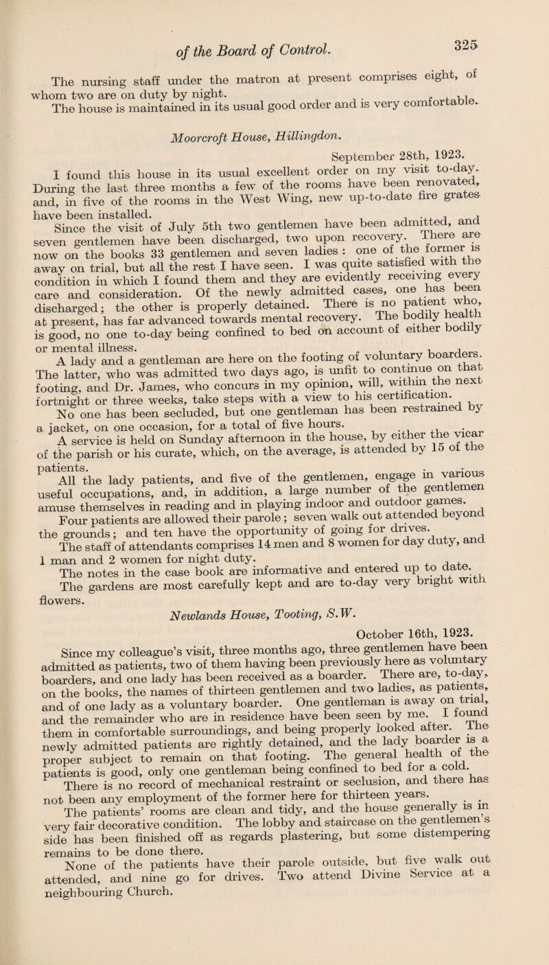 The nursing staff under the matron at present comprises eight, of whom two are on duty by night. r The house is maintained in its usual good order and is very comtortabie. JMoorcroft House, Hillingdon. September 28th, 1923. I found this house in its usual excellent order on iny visit to-day. During the last three months a few of the rooms have been renovated, and, in five of the rooms in the West Wing, new up-to-date fire grates- have been installed. i ^ Since the visit of July 5th two gentlemen have been admitted, and seven gentlemen have been discharged, two upon recovery, ihere are now on the books 33 gentlemen and seven ladies : one o e ormer is away on trial, but all the rest I have seen. I was quite satisfied with t condition in which I found them and they are evidently receiving every care and consideration. Of the newly admitted cases, one has been discharged; the other is properly detained. There is no ab present, has far advanced towards mental recovery. The bochiy kealtn is good, no one to-day being confined to bed on account of either bodi y A lady and a gentleman are here on the footmg of voluntary boarde s. The latter, who was admitted two days ago, is unfit contmue on that footing, and Dr. James, who concurs in my opmion, will, wrthm the next fortnight or three weeks, take steps with a view to his certification. No one has been secluded, but one gentleman has been restramed by a iacket, on one occasion, for a total of five hours. A service is held on Sunday afternoon in the house, ^y either the yicar of the parish or his curate, which, on the average, is attended by 15 ol tne ^ All the lady patients, and five of the gentlemen, engap m various useful occupations, and, in addition, a large number of t e gen emen amuse themselves in reading and in playing indoor and oMoot games. Four patients are allowed their parole; seven walk out attended beyon the grounds; and ten have the opportimity of going for drives. The staff of attendants comprises 14 men and 8 women for day duty, anfi 1 man and 2 women for night duty. ^ ^ j x ^ The notes in the case book are informative and entered , The gardens are most carefully kept and are to-day very bright witfi flowers. Newlands House, Tooting, S.W. October 16th, 1923. Since my colleague’s visit, three months ago, three gentlemen have been admitted as patients, two of them having been previously here as volimtary boarders, and one lady has been received as a boarder. There are, to-day, on the books, the names of thirteen gentlemen and two ladies, as patients, and of one lady as a voluntary boarder. One gentleman is away on trial, and the remainder who are in residence have been seen by me. 1 touna them in comfortable surroimdings, and being properly looked after, ine newly admitted patients are rightly detained, and the lady .hoarder is a proper subject to remain on that footing. The general health of the patients is good, only one gentleman being confined to bed for a cold. There is no record of mechanical restraint or seclusion, and there has not been any employment of the former here for thirteen years. _ The patients’ rooms are clean and tidy, and the house generally is in very fair decorative condition. The lobby and staircase on the gentlemen s side has been finished off as regards plastering, but some distempermg remains to be done there. 1^x2 ^-.^4- None of the patients have their parole outside, but five waiK out- attended, and nine go for drives. Two attend Divine Service at a neighbouring Church.