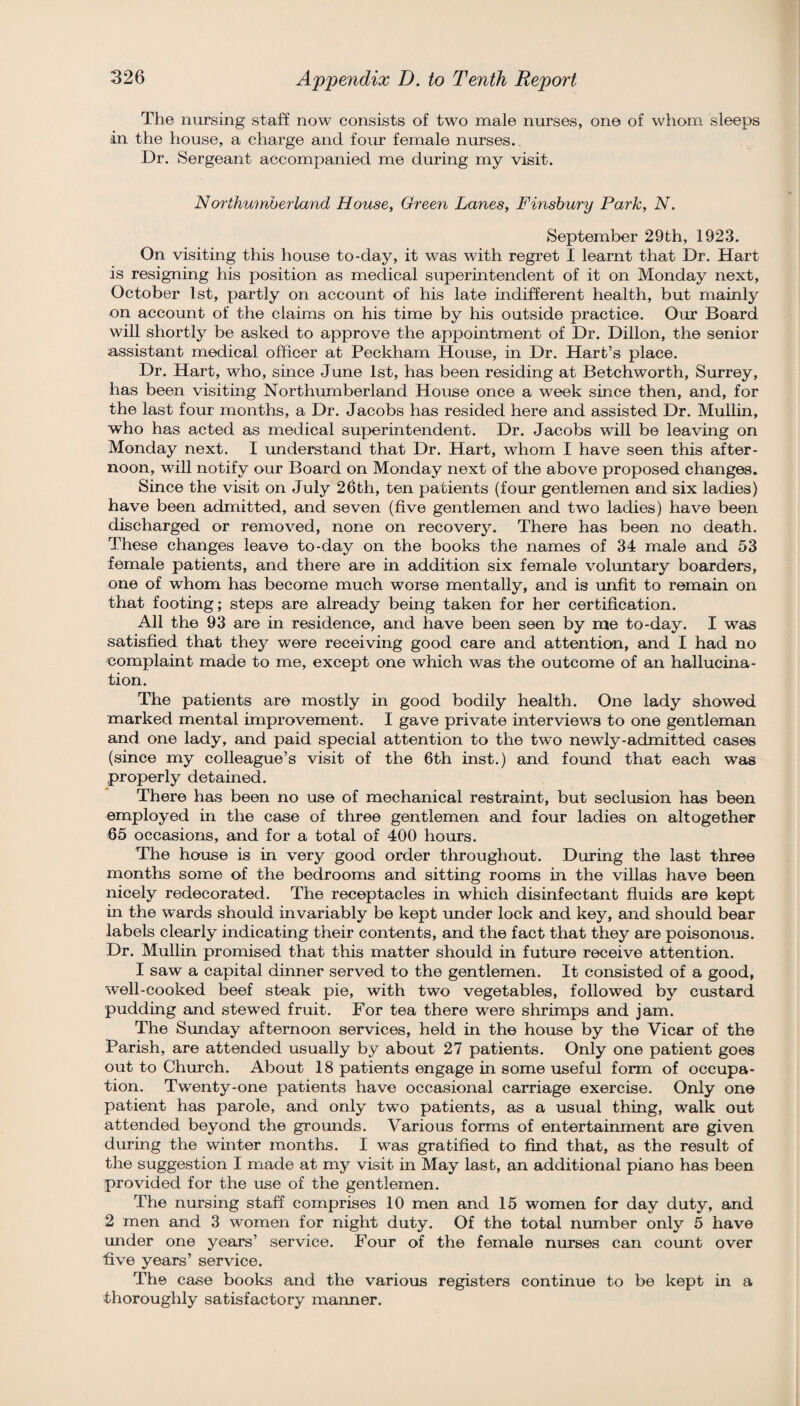The nursing staff now consists of two male nurses, one of whom sleeps in the house, a charge and foiu* female nurses.. Dr. Sergeant accompanied me during my visit. Nofthumherland House, Oreen Lanes, Finsbury Park, N. September 29th, 1923. On visitmg this house to-day, it was with regret I learnt that Dr. Hart is resigning his position as medical superintendent of it on Monday next, October 1st, partly on account of his late indifferent health, but mainly on account of the claims on his time by his outside practice. Our Board will shortly be asked to approve the appointment of Dr. Dillon, the senior assistant medical officer at Peckham House, in Dr. Hart’s place. Dr. Hart, who, since June 1st, has been residing at Betchworth, Surrey, has been visiting Northumberland House once a week since then, and, for the last four months, a Dr. Jacobs has resided here and assisted Dr. Mullin, who has acted as medical superintendent. Dr. Jacobs will be leaving on Monday next. I understand that Dr. Hart, whom I have seen this after¬ noon, will notify our Board on Monday next of the above proposed changes. Since the visit on July 26th, ten patients (four gentlemen and six ladies) have been admitted, and seven (five gentlemen and two ladies) have been discharged or removed, none on recovery. There has been no death. These changes leave to-day on the books the names of 34 male and 53 female patients, and there are in addition six female voluntary boarders, one of whom has become much worse mentally, and is unfit to remain on that footing; steps are already being taken for her certification. All the 93 are in residence, and have been seen by nje to-day. I was satisfied that they were receiving good care and attention, and I had no complaint made to me, except one which was the outcome of an hallucina¬ tion. The patients are mostly in good bodily health. One lady showed marked mental improvement. I gave private interviews to one gentleman and one lady, and paid special attention to the two newly-admitted cases (since my colleague’s visit of the 6th inst.) and found that each was properly detained. There has been no use of mechanical restraint, but seclusion has been employed in the case of three gentlemen and four ladies on altogether 65 occasions, and for a total of 400 hours. The house is in very good order throughout. During the last three months some of the bedrooms and sitting rooms in the villas have been nicely redecorated. The receptacles in which disinfectant fluids are kept in the wards should invariably be kept under lock and key, and should bear labels clearly indicating their contents, and the fact that they are poisonous. Dr. Mullin promised that this matter should in future receive attention. I saw a capital dinner served to the gentlemen. It consisted of a good, well-cooked beef steak pie, with two vegetables, followed by custard pudding and stewed fruit. For tea there were shrimps and jam. The Sunday afternoon services, held in the house by the Vicar of the Parish, are attended usually by about 27 patients. Only one patient goes out to Church. About 18 patients engage in some useful form of occupa¬ tion. Twenty-one patients have occasional carriage exercise. Only one patient has parole, and only two patients, as a usual thing, walk out attended beyond the grounds. Various forms of entertainment are given during the winter months. I was gratified to find that, as the result of the suggestion I made at my visit in May last, an additional piano has been provided for the use of the gentlemen. The nursing staff comprises 10 men and 15 women for day duty, and 2 men and 3 women for night duty. Of the total number only 5 have under one years’ service. Four of the female nurses can count over five years’ service. The case books and the various registers continue to be kept in a thoroughly satisfactory manner.