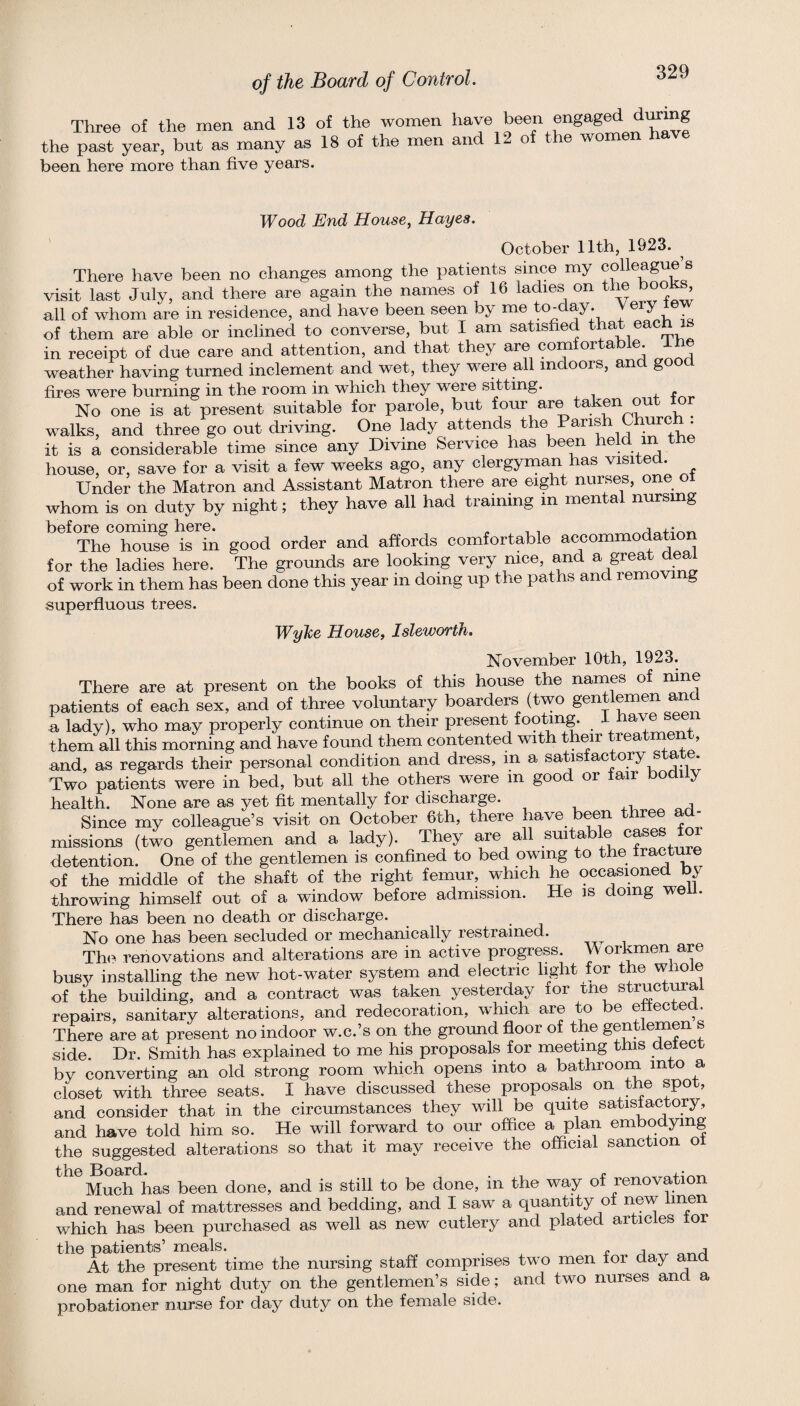 Three of the men and 13 of the women have been engag^ tomg the past year, but as many as 18 of the men and 12 of the women ha been here more than five years. Wood End House, Hayes. October 11th, 1923. ^ There have been no changes among the i3atients since my colleague s visit last July, and there are again the names of 16 ladies on ’ all of whom are in residence, and have been seen by me to-day. of them are able or inclined to converse, but I am satisfied that each i in receipt of due care and attention, and that they are comfortable, the weather having turned inclement and wet, they were all indoors, and good fires were burning in the room in which they were sitting. No one is at present suitable for parole, but four are taken out lo walks, and three go out driving. One lady attends it is a considerable time since any Divine Service has been heM m the house, or, save for a visit a few weeks ago, any clergyman has visite . Under the Matron and Assistant Matron there are eight nurses, one ot whom is on duty by night; they have all had training m mental nursmg befOTe coming here^ good order and affords comfortable accommodation for the ladies here. The grounds are looking very nice, and ^ great deal of work in them has been done this year m doing up the paths and removing superfluous trees. Wylce House, Isleworth. November 10th, 1923. There are at present on the books of this house the names of nine patients of each sex, and of three voluntary boarders (two gentlemen an a lady), who may properly continue on their present footing. ave se them all this morning and have found them contented with their rea rnen , and, as regards their personal condition and dress, in a satisfactory state Two patients were in bed, but all the others were m good or fair bodily health. None are as yet fit mentally for discharge. Since my colleague’s visit on October 6th, there have been three ad¬ missions (two gentlemen and a lady). They are all suitable cases for detention. One of the gentlemen is confined to bed owing to the fractu e of the middle of the shaft of the right femur, which he occasioned by throwing himself out of a window before admission. He is doing wen. There has been no death or discharge. No one has been secluded or mechanically restrained. Th<? renovations and alterations are in active progress. Workmen are busy installing the new hot-water system and electric light for the whole of the building, and a contract was taken yesterday lor me structma repairs, sanitary alterations, and redecoration, which are to be ettected. There are at present no indoor w.c.’s on the ground floor of the ge^^^lemen s side Dr. Smith has explained to me his proposals for meeting this detect by converting an old strong room which opens into a bathroom into a closet with three seats. I have discussed these proposals on the spot, and consider that in the circumstances they will be quite satisfactory, and have told him so. He will forward to our office a plan embodying the suggested alterations so that it may receive the official sanction oi the Board. , , . Much has been done, and is still to be done, m the way of renovatio and renewal of mattresses and bedding, and I saw a quantity of new linen which has been purchased as well as new cutlery and plated articles for the patients’ meals. , o ^ At the present time the nursing staff comprises two men for day and one man for night duty on the gentlemen’s side; and two nurses and a probationer nui’se for day duty on the female side.