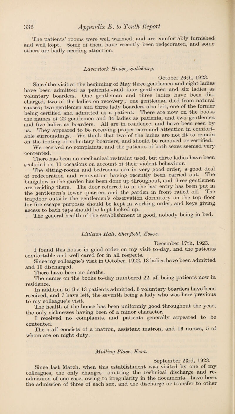 The patients’ rooms were well warmed, and are comfortably furnished and well kept. Some of them have recently been redecorated, and some others are badly needing attention. Laver stock House, Salisbury. October 26th, 1923. Since’the visit at the beginning of May three gentlemen and eight ladie& have been admitted as patients,* and four gentlemen and six ladies as voluntary boarders. One gentleman and tliree ladies have been dis¬ charged, two of the ladies on recovery; one gentleman died from natural causes; two gentlemen and three lady boarders also left, one of the former being certified and admitted as a patient. There are now on the books the names of 22 gentlemen and 34 ladies as patients, and two gentlemen and five ladies as boarders. All are in residence, and have been seen by us. They appeared to be receiving proper care and attention in comfort¬ able surroundings. We think that two of the ladies are not fit to remain on the footing of voluntary boarders, and should be removed or certified. We received no complaints, and the patients of both sexes seemed very contented. There has been no mechanical restraint used, but three ladies have been secluded on 11 occasions on account of their violent behaviour. The sitting-rooms and bedrooms are in very good order, a good deal of redecoration and renovation having recently been carried out. The bungalow in the garden has been done up throughout, and three gentlemen are residing there. The door referred to in the last entry has been put in the gentlemen’s lower quarters and the garden in front railed off. The trapdoor outside the gentlemen’s observation dormitory on the top floor for fire-escape purposes should be kept in working order, and keys giving access to bath taps should be kept locked up. The general health of the establishment is good, nobody being in bed> Littleton Hall, Shenfield, Essex. December 17 th, 1923. I formd this house in good order on my visit to-day, and the patients comfortable and well cared for in all respects. Since my colleague’s visit in October, 1922, 13 ladies have been admitted and 10 discharged. There have been no deaths. The names on the books to-day numbered 22, all being patients now in residence. In addition to the 13 patients admitted, 6 voluntary boarders have been received, and 7 have left, the seventh being a lady who was here previous to my colleague’s visit. The health of the house has been uniformly good throughout the year, the only sicknesses having been of a minor character. I received no complaints, and patients generally appeared to be contented. The staff consists of a matron, assistant matron, and 16 nurses, 5 of whom are on night duty. Mailing Place, Kent. September 23rd, 1923. Since last March, when this establishment was visited by one of my colleagues, the only changes—omitting the technical discharge and re¬ admission of one case, owing to irregnlarity in the documents—have been the admission of three of each sex, and the discharge or transfer to other