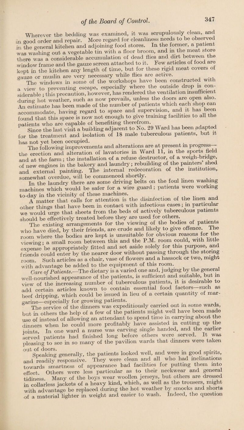 Wherever the bedding was examined, it was scrupulously clean, and in o-ood order and repair. More regard for cleanliness needs to be observed in the general kitchen and adjoining food stores. In the former, a patient was washing out a vegetable tin with a floor broom, and m the meat store there was a considerable accumulation of dead flies and dirt between the window frame and the gauze screen attached to it. Few articles of food are kept in the kitchen any length of time, but for these rigid meat covers of o-auze or muslin are very necessary while flies are active. ” The windows in some of the workshops have been constructed with a view to preventing escape, especially where the outside drop is con¬ siderable ; this precaution, however, has rendered the ventilation msulhcient during hot weather, such as now prevails, unless the doors are open also. zMi estimate has been made of the nmnber of patients which each shop can accommodate, having regard to space and supervision and it has been fomid that this space is now not enough to give traimng facilities to all the patients who are capable of benefiting therefroin. j Since the last visit a building adjacent to No. 29 Ward has been adapted for the treatment and isolation of 18 male tuberculous patients, but it has not vet been occupied. The f^ollowing improvements and alterations are at present in progress the erection and alteration of lavatories in Ward 11, in the sports and at the farm; the installation of a refuse destructor, of a weigh-bridge, of new engines in the bakery and laundry; rebuilding of the painters shed and external painting. The internal redecoration of the mstitution, somewhat overdue, will be commenced shortly. ^ i • In the laundry there are some driving belts on the foul Imen washing machmes which would be safer for a wire guard; patients were working to-day in the vicinity of these machines. ^ v a A matter that calls for attention is the dismfection of the Imen and other things that have been in contact with infectious cases; in particular we would urge that sheets from the beds of actively tuberculous patients should be effectively treated before they are used for others^ The existing arrangements for the viewmg of the bodies of patients who have died, by their friends, are crude and likely to give offence. The room where the bodies are kept is unsuitable for obvious reasons for the viewing; a small room between this and the P.M. room could, with little expense be appropriatelv fitted and set aside solely for this purpose, a-nd friends could enter by the nearer door without passing through the storing room Such articles as a chair, vase of flowers and a hassock or two, might with advantage be added to the equipment of this room. Care of Patients.—dietary is a varied one and, judgmg by the general well-nourished appearance of the patients, is sufficient and suitable, but in view of the increasing number of tuberculous patients, it is desirable to add certain articles known to contain essential food factors—such as beef dripping, which could be issued in lieu of a certain quantity of mar¬ garine—especially for growing patients. . ^ , The service of the dinners was expeditiously carried out in some wards, but in others the help of a few of the patients might well have been made use of instead of allowing an attendant to spend time in carrymg about the dinners when he could more profitably have assisted in cutting up the ioints In one ward a nurse was carving single handed, and the earlier served patients had finished long before others were served. It was pleasing to see in so many of the pavilion wards that dinners were taken Sp6£tki^^§ gGnGrsilly^ tlio pstticnts looked, wellj o^nd Tver© m good spirits, and readily responsive. They were clean and all who had inclinations towards smartness of appearance had facilities for putting them into effect Others were less particular as to their neckwear and general tidiness Many of the boys wear woollen jerseys, but others are dressed in collarless jackets of a heavy kind, which, as well as the trousers, might with advantage be replaced during the hot weather by smocks and shorts uf a material lighter in weight and easier to wash. Indeed, the question