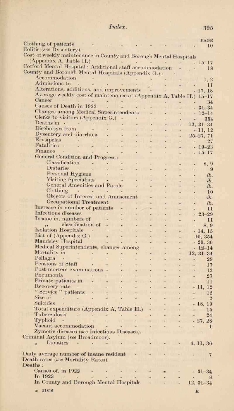 PAGI’E Clothing of patients - - . . . . . - 10 Colitis {see Dysentery). Cost of weekly maintenance in County and Borough Mental Hospitals (Appendix A, Table II.) - - . . . . . 15_17 Cotford Mental Hospital : Additional staff accommodation - - 18 County and Borough Mental Hospitals (Appendix G.) : Accommodation - - - . . . . - 1 2 Admissions to - - - . . . . - - 11 Alterations, additions, and improvements - - - - 17, 18 Average weekly cost of maintenance at (Appendix A, Table II.) 15-17 Cancel Causes of Death in 1922 Changes among Medical Superintendents Clerks to visitors (Appendix G.) - Deaths in - Discharges from - . . . Dysentery and diarrhoea Erysipelas - - - . . Fatalities Finance General Condition and Progress : Classification .... Dietaries - . . . . Personal Hygiene Visiting Specialists General Amenities and Parole Clothing - - - . - Objects of Interest and Amusement Occupational Treatment Increase in number of patients Infectious diseases - . . . Insane in, numbers of ... ,, classification of - Isolation Hospitals . . . . List of (Appendix G.) Maudsley Hospital . . . . Medical Superintendent's, changes among Mortality in - - - - - Pellagra Pensions of Staff .... Post-mortem examinations - Pneumonia . . . . . Private patients in - - - - Recovery rate - . . . . “ Service ” patients - . . . Size of ----- - Suicides ------ Total expenditure (Appendix A, Table II.) Tuberculosis - . . . . Typhoid ------ Vacant accommodation Zymotic diseases {see Infectious Diseases). Criminal Asylum (^ee Broadmoor). „ Lunatics ----- Daily average number of insane resident Death-rates (^ee Mortality Rates). Deaths : Causes of, in 1922 . - - . In 1923 - - - - - In County and Borough Mental Hospitals 34 - 31-34 - 12-14 354 12, 31-34 - 11, 12 25-27, 71 27 - 19-23 - 15-17 8, 9 9 ih. ih. ih. 10 ih. ih. 11 - 23-29 11 - 8, 9 - 14, 15 10, 354 - 29, 30 - 12-14 12, 31-34 29 17 12 27 11 12 12 2 19 15 24 - 27, 28 1 4, 11, 36 - 11, - 18, - 31-34 8 12, 31-34 X 21816 B,