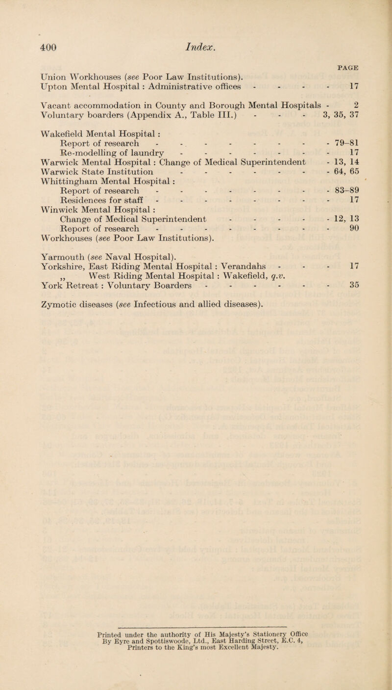 Union Workhouses {see Poor Law Institutions). Upton Mental Hospital : Administrative offices . . - . Vacant accommodation in County and Borough Mental Hospitals • Voluntary boarders (Appendix A., Table III.) ... 3 Wakefield Mental Hospital : Report of research - - - Re-modelling of laundry Warwick Mental Hospital: Change of Medical Superintendent Warwick State Institution Whittingham Mental Hospital : Report of research Residences for staff - Winwick Mental Hospital : Change of Medical Superintendent . - . . Report of research Workhouses {see Poor Law Institutions). Yarmouth {see Naval Hospital). Yorkshire, East Riding Mental Hospital : Verandahs ,, West Riding Mental Hospital : Wakefield, q.v. York Retreat: Voluntary Boarders . . - . - Zymotic diseases {see Infectious and allied diseases). Printed under the authority of His Majesty’s Stationery OflSce By Eyre and Spottiswoode, Ltd., East Harding Street, E.C. 4, Printers to the King’s most Excellent Majesty. PAGE 17 2 , 35, 37 79-81 17 13, 14 64, 65 83-89 17 12, 13 90 17 35