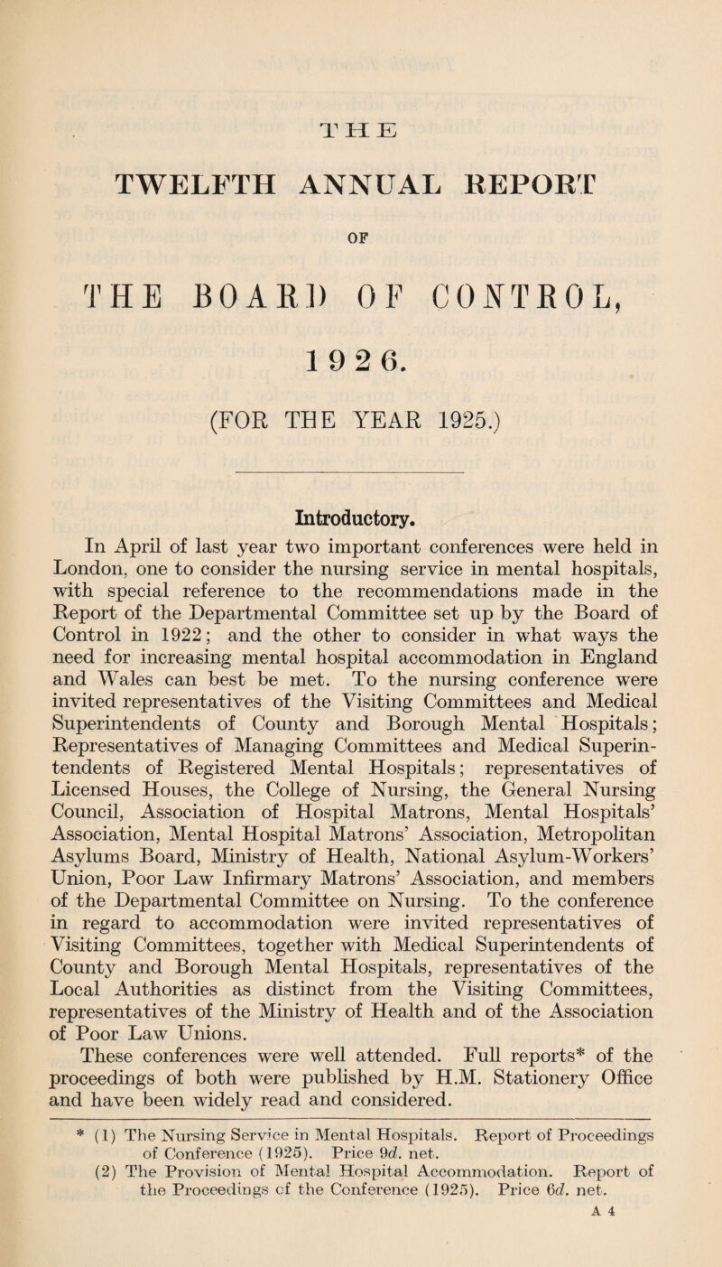 THE TWELFTH ANNUAL REPORT OF THE BOARD OF CONTROL, 1 92 6. (FOR THE YEAR 1925.) Introductory. In April of last year two important conferences were held in London, one to consider the nursing service in mental hospitals, with special reference to the recommendations made in the Report of the Departmental Committee set up by the Board of Control in 1922; and the other to consider in what ways the need for increasing mental hospital accommodation in England and Wales can best be met. To the nursing conference were invited representatives of the Visiting Committees and Medical Superintendents of County and Borough Mental Hospitals; Representatives of Managing Committees and Medical Superin¬ tendents of Registered Mental Hospitals; representatives of Licensed Houses, the College of Nursing, the General Nursing Council, Association of Hospital Matrons, Mental Hospitals’ Association, Mental Hospital Matrons’ Association, Metropolitan Asylums Board, Ministry of Health, National Asylum-Workers’ Union, Poor Law Infirmary Matrons’ Association, and members of the Departmental Committee on Nursing. To the conference in regard to accommodation were invited representatives of Visiting Committees, together with Medical Superintendents of County and Borough Mental Hospitals, representatives of the Local Authorities as distinct from the Visiting Committees, representatives of the Ministry of Health and of the Association of Poor Law Unions. These conferences were well attended. Full reports* of the proceedings of both were published by H.M. Stationery Office and have been widely read and considered. * (1) The Nursing Service in Mental Hospitals. Report of Proceedings of Conference (1925). Price 9d. net. (2) The Provision of Mental Hospital Accommodation. Report of the Proceedings cf the Conference (1925). Price 6c?. net.