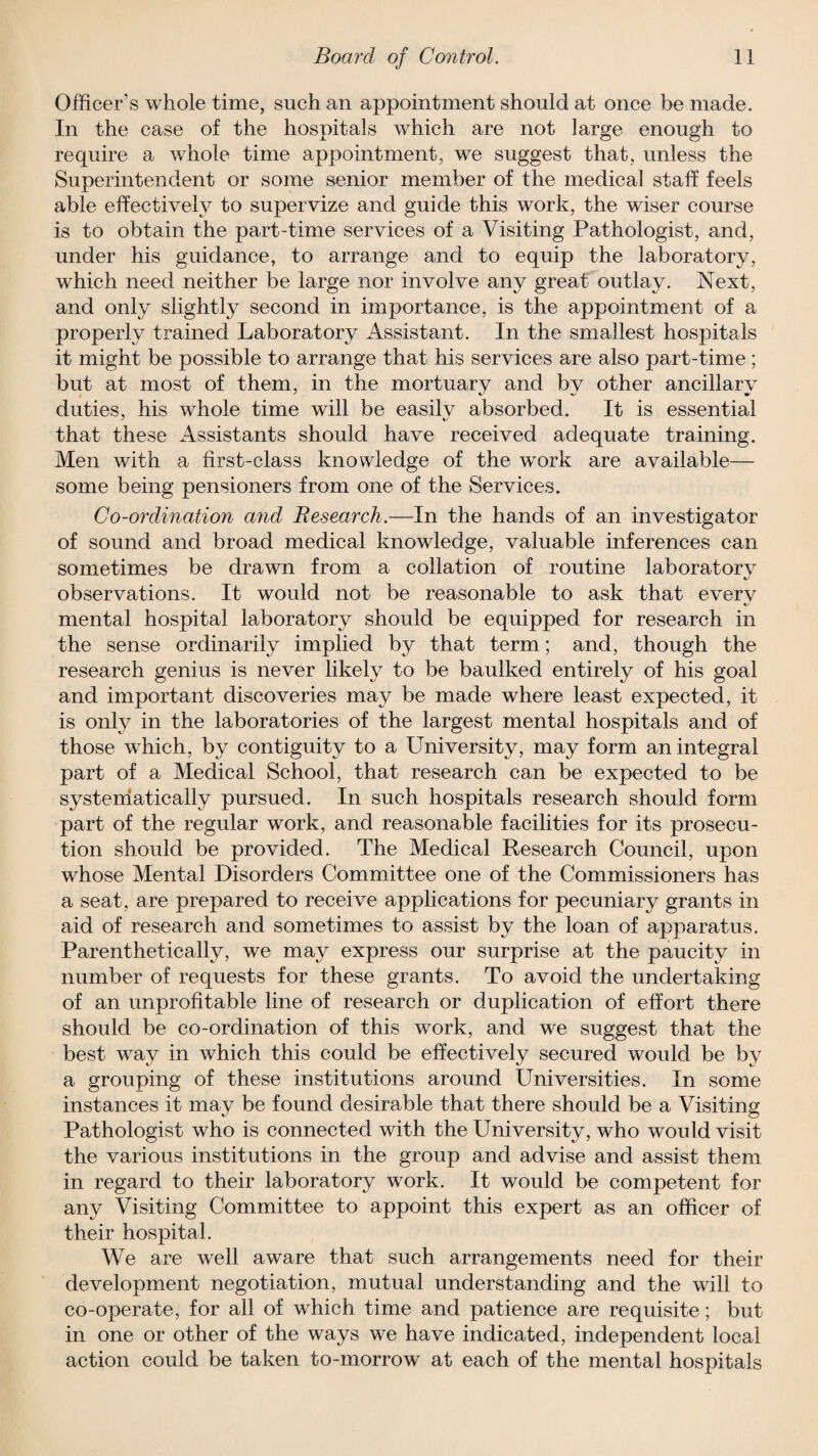 Officer’s whole time, such an appointment should at once be made. In the case of the hospitals which are not large enough to require a whole time appointment, we suggest that, unless the Superintendent or some senior member of the medical staff feels able effectively to supervize and guide this work, the wiser course is to obtain the part-time services of a Visiting Pathologist, and, under his guidance, to arrange and to equip the laboratory, which need neither be large nor involve any great outlay. Next, and only slightly second in importance, is the appointment of a properly trained Laboratory Assistant. In the smallest hospitals it might be possible to arrange that his services are also part-time ; but at most of them, in the mortuary and by other ancillary duties, his whole time will be easilv absorbed. It is essential that these Assistants should have received adequate training. Men with a first-class knowledge of the work are available— some being pensioners from one of the Services. Co-ordination mid Research.—In the hands of an investigator of sound and broad medical knowledge, valuable inferences can sometimes be drawn from a collation of routine laboratory observations. It would not be reasonable to ask that everv «/ mental hospital laboratory should be equipped for research in the sense ordinarily implied by that term; and, though the research genius is never likely to be baulked entirely of his goal and important discoveries may be made where least expected, it is only in the laboratories of the largest mental hospitals and of those which, by contiguity to a University, may form an integral part of a Medical School, that research can be expected to be systematically pursued. In such hospitals research should form part of the regular work, and reasonable facilities for its prosecu¬ tion should be provided. The Medical Research Council, upon whose Mental Disorders Committee one of the Commissioners has a seat, are prepared to receive applications for pecuniary grants in aid of research and sometimes to assist by the loan of apparatus. Parenthetically, we may express our surprise at the paucity in number of requests for these grants. To avoid the undertaking of an unprofitable line of research or duplication of effort there should be co-ordination of this work, and we suggest that the best way in which this could be effectively secured would be by a grouping of these institutions around Universities. In some instances it may be found desirable that there should be a Visiting Pathologist who is connected with the University, who would visit the various institutions in the group and advise and assist them in regard to their laboratory work. It would be competent for any Visiting Committee to appoint this expert as an officer of their hospital. We are well aware that such arrangements need for their development negotiation, mutual understanding and the will to co-operate, for all of which time and patience are requisite; but in one or other of the ways we have indicated, independent local action could be taken to-morrow at each of the mental hospitals