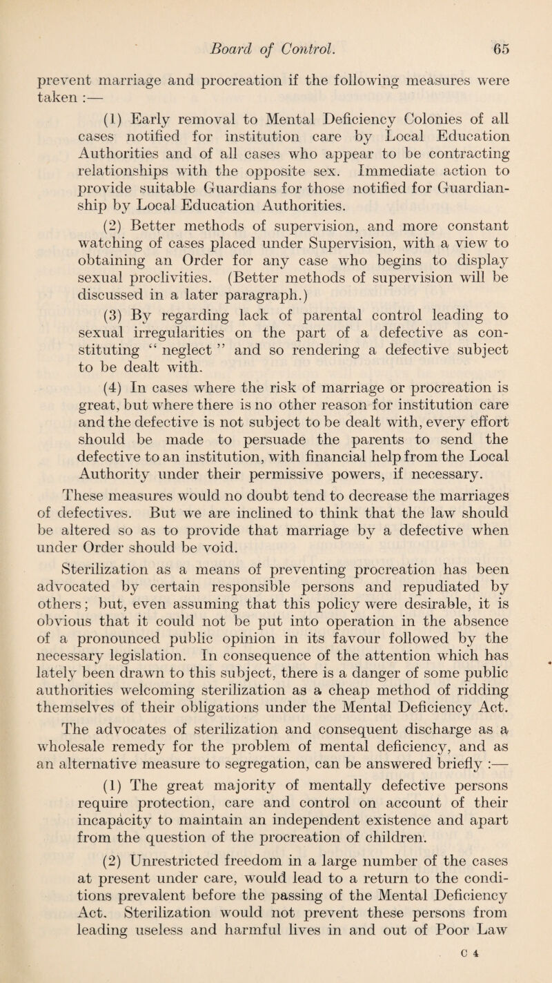 prevent marriage and procreation if the following measures were taken :— (1) Early removal to Mental Deficiency Colonies of all cases notified for institution care by Local Education Authorities and of all cases who appear to be contracting relationships with the opposite sex. Immediate action to provide suitable Guardians for those notified for Guardian¬ ship by Local Education Authorities. (2) Better methods of supervision, and more constant watching of cases placed under Supervision, with a view to obtaining an Order for any case who begins to display sexual proclivities. (Better methods of supervision will be discussed in a later paragraph.) (3) By regarding lack of parental control leading to sexual irregularities on the part of a defective as con¬ stituting “ neglect ” and so rendering a defective subject to be dealt with. (4) In cases where the risk of marriage or procreation is great, but where there is no other reason for institution care and the defective is not subject to be dealt with, every effort should be made to persuade the parents to send the defective to an institution, with financial help from the Local Authority under their permissive powers, if necessary. These measures would no doubt tend to decrease the marriages of defectives. But we are inclined to think that the law should be altered so as to provide that marriage by a defective when under Order should be void. Sterilization as a means of preventing procreation has been advocated by certain responsible persons and repudiated by others; but, even assuming that this policy were desirable, it is obvious that it could not be put into operation in the absence of a pronounced public opinion in its favour followed by the necessary legislation. In consequence of the attention which has lately been drawn to this subject, there is a danger of some public authorities welcoming sterilization as a cheap method of ridding themselves of their obligations under the Mental Deficiency Act. The advocates of sterilization and consequent discharge as a wholesale remedy for the problem of mental deficiency, and as an alternative measure to segregation, can be answered briefly :— (1) The great majority of mentally defective persons require protection, care and control on account of their incapacity to maintain an independent existence and apart from the question of the procreation of children. (2) Unrestricted freedom in a large number of the cases at present under care, would lead to a return to the condi¬ tions prevalent before the passing of the Mental Deficiency Act. Sterilization would not prevent these persons from leading useless and harmful lives in and out of Poor Law