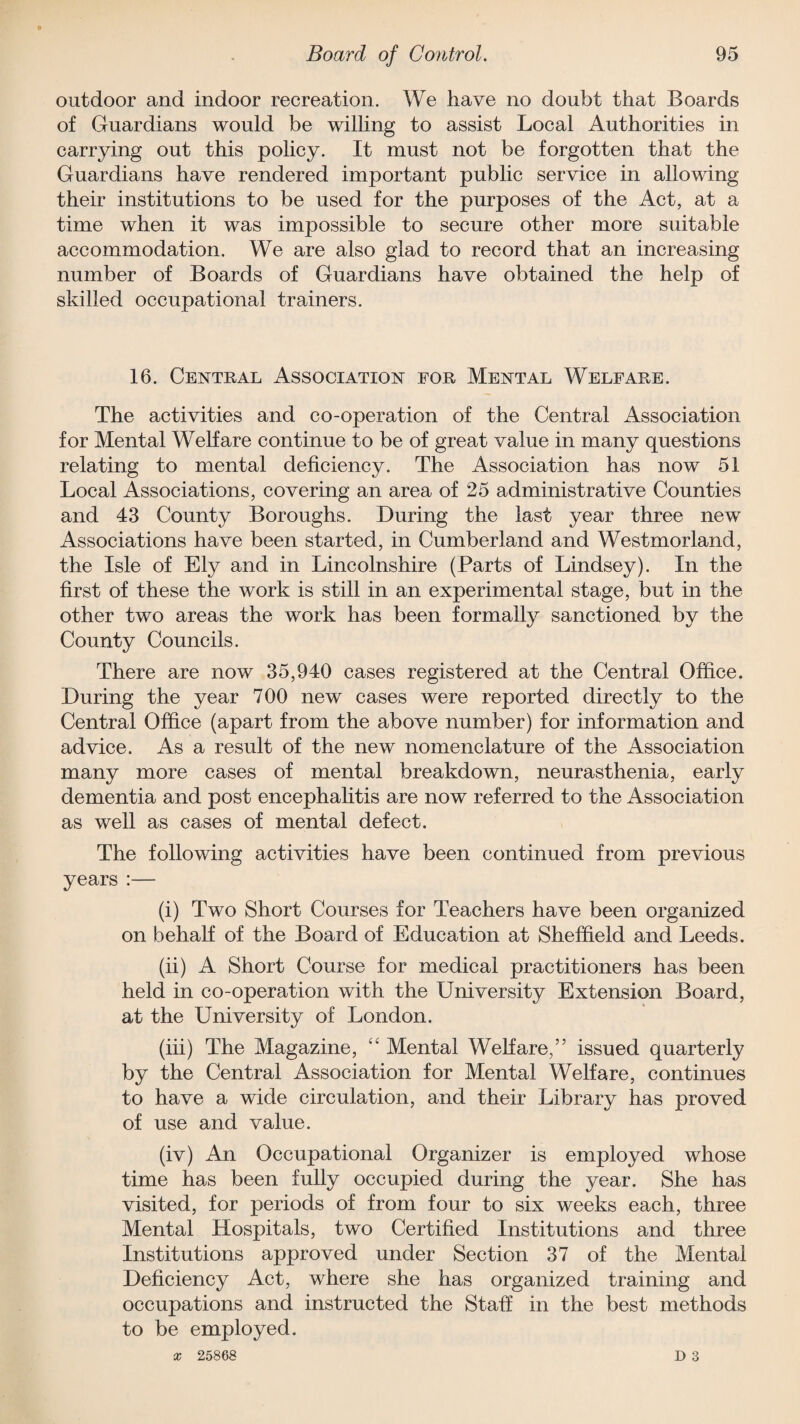 outdoor and indoor recreation. We have no doubt that Boards of Guardians would be willing to assist Local Authorities in carrying out this policy. It must not be forgotten that the Guardians have rendered important public service in allowing their institutions to be used for the purposes of the Act, at a time when it was impossible to secure other more suitable accommodation. We are also glad to record that an increasing number of Boards of Guardians have obtained the help of skilled occupational trainers. 16. Central Association for Mental Welfare. The activities and co-operation of the Central Association for Mental Welfare continue to be of great value in many questions relating to mental deficiency. The Association has now 51 Local Associations, covering an area of 25 administrative Counties and 43 County Boroughs. During the last year three new Associations have been started, in Cumberland and Westmorland, the Isle of Ely and in Lincolnshire (Parts of Lindsey). In the first of these the work is still in an experimental stage, but in the other two areas the work has been formally sanctioned by the County Councils. There are now 35,940 cases registered at the Central Office. During the year 700 new cases were reported directly to the Central Office (apart from the above number) for information and advice. As a result of the new nomenclature of the Association many more cases of mental breakdown, neurasthenia, early dementia and post encephalitis are now referred to the Association as well as cases of mental defect. The following activities have been continued from previous years :— (i) Two Short Courses for Teachers have been organized on behalf of the Board of Education at Sheffield and Leeds. (ii) A Short Course for medical practitioners has been held in co-operation with the University Extension Board, at the University of London. (iii) The Magazine, “ Mental Welfare,” issued quarterly by the Central Association for Mental Welfare, continues to have a wide circulation, and their Library has proved of use and value. (iv) An Occupational Organizer is employed whose time has been fully occupied during the year. She has visited, for periods of from four to six weeks each, three Mental Hospitals, two Certified Institutions and three Institutions approved under Section 37 of the Mental Deficiency Act, where she has organized training and occupations and instructed the Staff in the best methods to be employed. x 25868 D 3