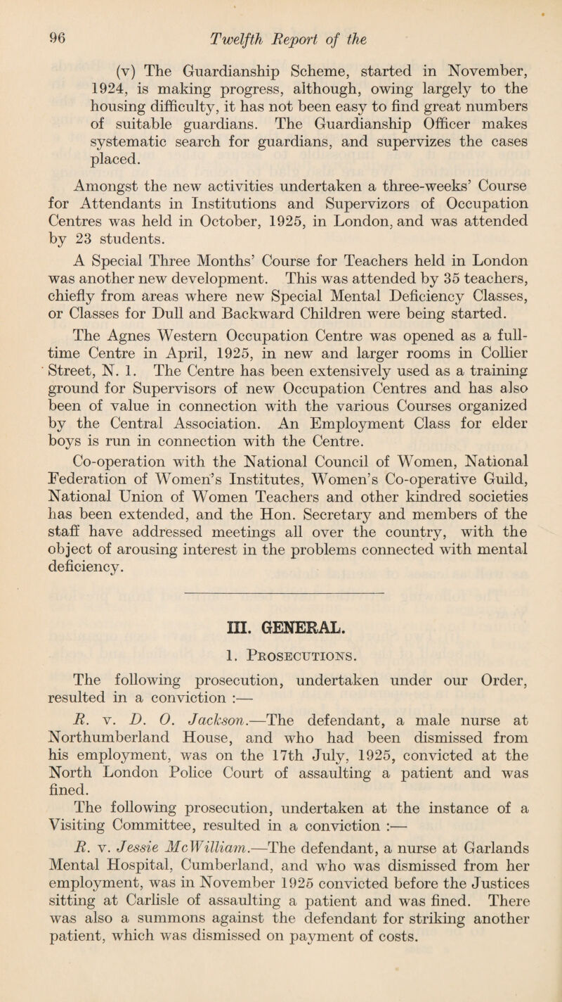 (v) The Guardianship Scheme, started in November, 1924, is making progress, although, owing largely to the housing difficulty, it has not been easy to find great numbers of suitable guardians. The Guardianship Officer makes systematic search for guardians, and supervizes the cases placed. Amongst the new activities undertaken a three-weeks’ Course for Attendants in Institutions and Supervizors of Occupation Centres was held in October, 1925, in London, and was attended by 23 students. A Special Three Months’ Course for Teachers held in London was another new development. This was attended by 35 teachers, chiefly from areas where new Special Mental Deficiency Classes, or Classes for Dull and Backward Children were being started. The Agnes Western Occupation Centre was opened as a full¬ time Centre in April, 1925, in new and larger rooms in Collier Street, N. 1. The Centre has been extensively used as a training ground for Supervisors of new Occupation Centres and has also been of value in connection with the various Courses organized by the Central Association. An Employment Class for elder boys is run in connection with the Centre. Co-operation with the National Council of Women, National Federation of Women’s Institutes, Women’s Co-operative Guild, National LTiion of Women Teachers and other kindred societies has been extended, and the Hon. Secretary and members of the staff have addressed meetings all over the country, with the object of arousing interest in the problems connected with mental deficiency. ID. GENERAL. 1. Prosecutions. The following prosecution, undertaken under our Order, resulted in a conviction :— R. v. D. 0. Jackson.—The defendant, a male nurse at Northumberland House, and who had been dismissed from his employment, was on the 17th July, 1925, convicted at the North London Police Court of assaulting a patient and was fined. The following prosecution, undertaken at the instance of a Visiting Committee, resulted in a conviction :— R. v. Jessie McWilliam.—The defendant, a nurse at Garlands Mental Hospital, Cumberland, and who was dismissed from her employment, was in November 1925 convicted before the Justices sitting at Carlisle of assaulting a patient and was fined. There was also a summons against the defendant for striking another patient, which was dismissed on payment of costs.