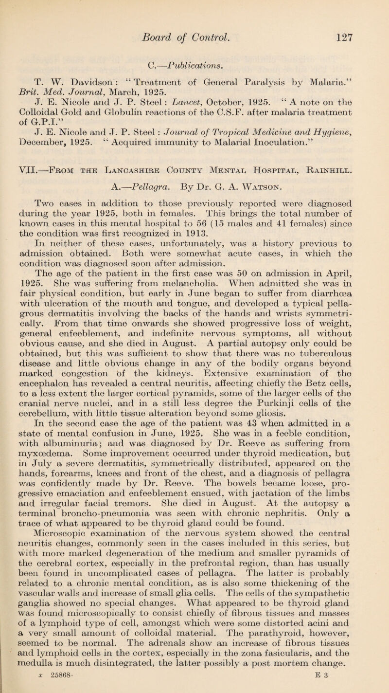 C. —Publications. T. W. Davidson: “ Treatment of General Paralysis by Malaria.” Brit. Med. Journal, March, 1925. J. E. Nicole and J. P. Steel: Lancet, October, 1925. “ A note on the Colloidal Gold and Globulin reactions of the C.S.F. after malaria treatment of G.P.I.” J. E. Nicole and J. P. Steel: Journal of Tropical Medicine and Hygiene, December, 1925. “ Acquired immunity to Malarial Inoculation.” VII.—-From the Lancashire County Mental Hospital, Rainhill. A.—Pellagra. By Dr. G. A. Watson. Two cases in addition to those previously reported were diagnosed during the year 1925, both in females. This brings the total number of known cases in this mental hospital to 56 (15 males and 41 females) since the condition was first recognized in 1913. In neither of these cases, unfortunately, was a history previous to admission obtained. Both were somewhat acute cases, in which the condition was diagnosed soon after admission. The age of the patient in the first case was 50 on admission in April, 1925. She was suffering from melancholia. When admitted she was in fair physical condition, but early in June began to suffer from diarrhoea with ulceration of the mouth and tongue, and developed a typical pella¬ grous dermatitis involving the backs of the hands and wrists symmetri¬ cally. From that time onwards she showed progressive loss of weight, general enfeeblement, and indefinite nervous symptoms, all without obvious cause, and she died in August. A partial autopsy only could be obtained, but this was sufficient to show that there was no tuberculous disease and little obvious change in any of the bodily organs beyond marked congestion bf the kidneys. Extensive examination of the encephalon has revealed a central neuritis, affecting chiefly the Betz cells, to a less extent the larger cortical pyramids, some of the larger cells of the cranial nerve nuclei, and in a still less degree the Purkinji cells of the cerebellum, with little tissue alteration beyond some gliosis. In the second case the age of the patient was 43 when admitted in a state of mental confusion in June, 1925. She was in a feeble condition, with albuminuria; and was diagnosed by Dr. Reeve as suffering from myxoedema. Some improvement occurred under thyroid medication, but in July a severe dermatitis, symmetrically distributed, appeared on the hands, forearms, knees and front of the chest, and a diagnosis of pellagra was confidently made by Dr. Reeve. The bowels became loose, pro¬ gressive emaciation and enfeeblement ensued, with jactation of the limbs and irregular facial tremors. She died in August. At the autopsy a terminal broncho-pneumonia was seen with chronic nephritis. Only a trace of what appeared to be thyroid gland could be found. Microscopic examination of the nervous system showed the central neuritis changes, commonly seen in the cases included in this series, but with more marked degeneration of the medium and smaller pyramids of the cerebral cortex, especially in the prefrontal region, than has usually been found in uncomplicated cases of pellagra. The latter is probably related to a chronic mental condition, as is also some thickening of the vascular walls and increase of small glia cells. The cells of the sympathetic ganglia showed no special changes. What appeared to be thyroid gland was found microscopically to consist chiefly of fibrous tissues and masses of a lymphoid type of cell, amongst which were some distorted acini and a very small amount of colloidal material. The parathyroid, however, seemed to be normal. The adrenals show an increase of fibrous tissues and lymphoid cells in the cortex, especially in the zona fasicularis, and the medulla is much disintegrated, the latter possibly a post mortem change.