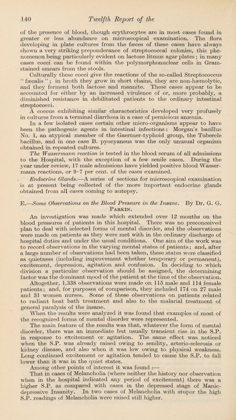 of the presence of blood, though erythrocytes are in most cases found in greater or less abundance on microscopical examination. The flora developing in plate cultures from the faeces of these cases have always shown a very striking preponderance of streptococcal colonies, this phe¬ nomenon being particularly evident on lactose litmus agar plates ; in many cases cocci can be found within the polymorphonuclear cells in Gram- stained smears from the stools. Culturally these cocci give the reactions of the so-called Streptococcus “ faecalis ” ; in broth they grow in short chains, they are non-haemolytic, and they ferment both lactose and mannite. These cases appear to be accounted for either by an increased virulence of or, more probably, a diminished resistance in debilitated patients to the ordinary intestinal streptococci. A coccus exhibiting similar characteristics developed very profusely in cultures from a terminal diarrhoea in a case of pernicious anaemia. In a few isolated cases certain other micro-organisms appear to have been the pathogenic agents in intestinal infections : Morgan’s bacillus No. 1, an atypical member of the Gaertner-typhoid group, the Tubercle bacillus, and in one case B. pyocyaneus was the only unusual organism obtained in repeated cultures. The Wassermann reaction is tested in the blood serum of all admissions to the Hospital, with the exception of a few senile cases. During the year under review, 17 male admissions have yielded positive blood Wasser¬ mann reactions, or 9 • 7 per cent, of the cases examined. Endocrine Glands.—A series of sections for microscopical examination is at present being collected of the more important endocrine glands obtained from all cases coming to autopsy. E.—Some Observations on the Blood Pressure in the Insane. By Dr. G. G. Parkin. An investigation was made which extended over 12 months on the blood pressures of patients in this hospital. There was no preconceived plan to deal with selected forms of mental disorder, and the observations were made on patients as they were met with in the ordinary discharge of hospital duties and under the usual conditions. One aim of the work was to record observations in the varying mental states of patients; and, after a large number of observations had been taken, these states were classified as quietness (including improvement whether temporary or permanent), excitement, depression, agitation and confusion. In deciding to which division a particular observation should be assigned, the determining factor was the dominant mood of the patient at the time of the observation. Altogether, 1,338 observations were made on 115 male and 114 female patients; and, for purposes of comparison, they included 174 on 27 male and 31 women nurses. Some of these observations on patients related to radiant heat bath treatment and also to the malarial treatment of general paralysis of the insane. When the results were analyzed it was found that examples of most of the recognized forms of mental disorder were represented. The main feature of the results was that, whatever the form of mental disorder, there was an immediate but usually transient rise in the S.P. in response to excitement or agitation. The same effect was noticed when the S.P. was already raised owing to senility, arterio-sclerosis or kidney disease, and also when it was low owing to physical weakness. Long continued excitement or agitation tended to cause the S.P. to fall lower than it was in the quiet states. Among other points of interest it was found :— That in cases of Melancholia (where neither the history nor observation when in the hospital indicated any period of excitement) there was a higher S.P. as compared with cases in the depressed stage of Manic- depressive Insanity. In two cases of Melancholia with stupor the high S.P. readings of Melancholia were raised still higher.