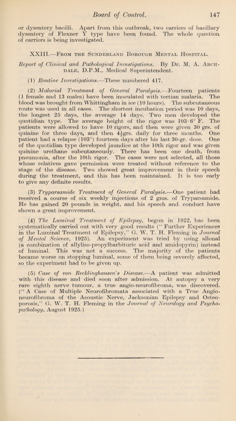 or dysentery bacilli. Apart from this outbreak, two carriers of bacillary dysentery of Flexner Y type have been found. The whole question of carriers is being investigated. XXIII.—From the Sunderland Borough Mental Hospital. Report of Clinical and Pathological Investigations. By Dr. M. A. Arch- dale, D.P.M., Medical Superintendent. (1) Routine Investigations—These numbered 417. (2) Malarial Treatment of General Paralysis.—Fourteen patients (1 female and 13 males) have been inoculated with tertian malaria. The blood was brought from Whittingham in ice (10 hours). The subcutaneous route was used in all cases. The shortest incubation period was 10 days, the longest 25 days, the average 14 days. Two men developed the quotidian type. The average height of the rigor was 103*6° F. The patients were allowed to have 10 rigors, and then were given 30 grs. of quinine for three days, and then 4fgrs. daily for three months. One patient had a relapse (103°) fourteen days after his last 30-gr. dose. One of the quotidian type developed jaundice at the 10th rigor and was given quinine urethane subcutaneously. There has been one death, from pneumonia, after the 10th rigor. The cases were not selected, all those whose relatives gave permission were treated without reference to the stage of the disease. Two showed great improvement in their speech during the treatment, and this has been maintained. It is too early to give any definite results. (3) Tryparsamide Treatment of General Paralysis.—One patient had received a course of six weekly injections of 2 gms. of Tryparsamide. He has gained 20 pounds in weight, and his speech and conduct have shown a great improvement. (4) The Luminal Treatment of Epilepsy, begun in 1922, has been systematically carried out with very good results (“ Further Experiences in the Luminal Treatment of Epilepsy,” G. W. T. H. Fleming in Journal of Mental Science, 1925). An experiment was tried by using allonal (a combination of allyliso-propylbarbituric acid and amidopyrin) instead of luminal. This was not a success. The majority of the patients became worse on stopping luminal, some of them being severely affected, so the experiment had to be given up. (5) Case of von Recklinghausen’s Disease.—A patient was admitted with this disease and died soon after admission. At autopsy a very rare eighth nerve tumour, a true angio-neurofibroma, was discovered. (“A Case of Multiple Neurofibromata associated with a True Angio- neurohbroma of the Acoustic Nerve, Jacksonian Epilepsy and Osteo¬ porosis,” G. W. T. H. Fleming in the Journal of Neurology and Psycho¬ pathology, August 1925.)