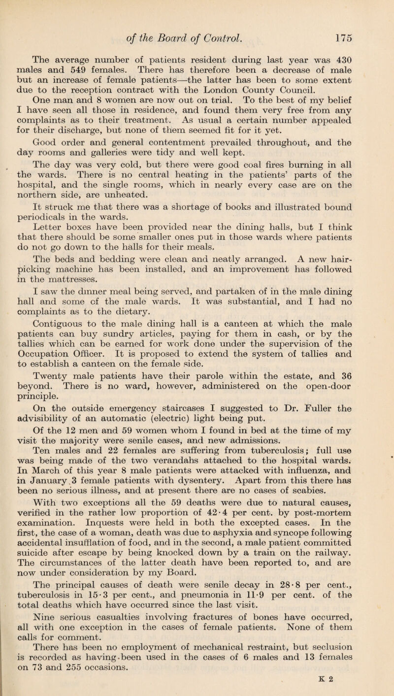 The average number of patients resident during last year was 430 males and 549 females. There has therefore been a decrease of male but an increase of female patients—the latter has been to some extent due to the reception contract with the London County Council. One man and 8 women are now out on trial. To the best of my belief I have seen all those in residence, and found them very free from any complaints as to their treatment. As usual a certain number appealed for their discharge, but none of them seemed fit for it yet. Good order and general contentment prevailed throughout, and the day rooms and galleries were tidy and well kept. The day was very cold, but there were good coal fires burning in all the wards. There is no central heating in the patients’ parts of the hospital, and the single rooms, which in nearly every case are on the northern side, are unheated. It struck me that there was a shortage of books and illustrated bound periodicals in the wards. Letter boxes have been provided near the dining halls, but I think that there should be some smaller ones put in those wards where patients do not go down to the halls for their meals. The beds and bedding were clean and neatly arranged. A new hair¬ picking machine has been installed, and an improvement has followed in the mattresses. I saw the dinner meal being served, and partaken of in the male dining hall and some of the male wards. It was substantial, and I had no complaints as to the dietary. Contiguous to the male dining hall is a canteen at which the male patients can buy sundry articles, paying for them in cash, or by the tallies which can be earned for work done under the supervision of the Occupation Officer. It is proposed to extend the system of tallies and to establish a canteen on the female side. Twenty male patients have their parole within the estate, and 36 beyond. There is no ward, however, administered on the open-door principle. On the outside emergency staircases I suggested to Dr. Fuller the advisibility of an automatic (electric) light being put. Of the 12 men and 59 women whom I found in bed at the time of my visit the majority were senile cases, and new admissions. Ten males and 22 females are suffering from tuberculosis; full use was being made of the two verandahs attached to the hospital wards. In March of this year 8 male patients were attacked with influenza, and in January 3 female patients with dysentery. Apart from this there has been no serious illness, and at present there are no cases of scabies. With two exceptions all the 59 deaths were due to natural causes, verified in the rather low proportion of 42-4 per cent, by post-mortem examination. Inquests were held in both the excepted cases. In the first, the case of a woman, death was due to asphyxia and syncope following accidental insufflation of food, and in the second, a male patient committed suicide after escape by being knocked down by a train on the railway. The circumstances of the latter death have been reported to, and are now under consideration by my Board. The principal causes of death were senile decay in 28-8 per cent., tuberculosis in 15-3 per cent., and pneumonia in 11*9 per cent, of the total deaths which have occurred since the last visit. Nine serious casualties involving fractures of bones have occurred, all with one exception in the cases of female patients. None of them calls for comment. There has been no employment of mechanical restraint, but seclusion is recorded as having.been used in the cases of 6 males and 13 females on 73 and 255 occasions.