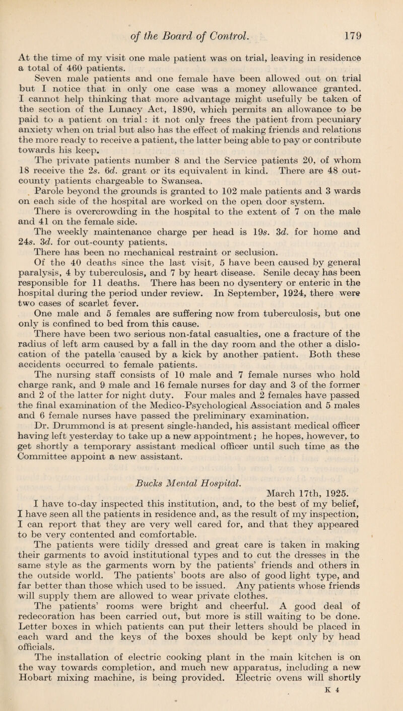 At the time of my visit one male patient was on trial, leaving in residence a total of 460 patients. Seven male patients and one female have been allowed out on trial but I notice that in only one case was a money allowance granted. I cannot help thinking that more advantage might usefully be taken of the section of the Lunacy Act, 1890, which permits an allowance to be paid to a patient on trial: it not only frees the patient from pecuniary anxiety when on trial but also has the effect of making friends and relations the more ready to receive a patient, the latter being able to pay or contribute towards his keep. The private patients number 8 and the Service patients 20, of whom 18 receive the 2s. Qd. grant or its equivalent in kind. There are 48 out- county patients chargeable to Swansea. Parole beyond the grounds is granted to 102 male patients and 3 wards on each side of the hospital are worked on the open door system. There is overcrowding in the hospital to the extent of 7 on the male and 41 on the female side. The weekly maintenance charge per head is 19s. 3d. for home and 24s. 3d. for out-county patients. There has been no mechanical restraint or seclusion. Of the 40 deaths since the last visit, 5 have been caused by general paralysis, 4 by tuberculosis, and 7 by heart disease. Senile decay has been responsible for 11 deaths. There has been no dysentery or enteric in the hospital during the period under review. In September, 1924, there were two cases of scarlet fever. One male and 5 females are suffering now from tuberculosis, but one only is confined to bed from this cause. There have been two serious non-fatal casualties, one a fracture of the radius of left arm caused by a fall in the day room and the other a dislo¬ cation of the patella ‘caused by a kick by another patient. Both these accidents occurred to female patients. The nursing staff consists of 10 male and 7 female nurses who hold charge rank, and 9 male and 16 female muses for day and 3 of the former and 2 of the latter for night duty. Four males and 2 females have passed the final examination of the Medico-Psychological Association and 5 males and 6 female nurses have passed the preliminary examination. Dr. Drummond is at present single-handed, his assistant medical officer having left yesterday to take up a new appointment; he hopes, however, to get shortly a temporary assistant medical officer until such time as the Committee appoint a new assistant. Bucks Mental Hospital. March 17 th, 1925. I have to-day inspected this institution, and, to the best of my belief, I have seen all the patients in residence and, as the result of my inspection, I can report that they are very well cared for, and that they appeared to be very contented and comfortable. The patients were tidily dressed and great care is taken in making their garments to avoid institutional types and to cut the dresses in the same style as the garments worn by the patients’ friends and others in the outside world. The patients’ boots are also of good light type, and far better than those which used to be issued. Any patients whose friends will supply them are allowed to wear private clothes. The patients’ rooms were bright and cheerful. A good deal of redecoration has been carried out, but more is still waiting to be done. Letter boxes in which patients can put their letters should be placed in each ward and the keys of the boxes should be kept only by head officials. The installation of electric cooking plant in the main kitchen is on the way towards completion, and much new apparatus, including a new Hobart mixing machine, is being provided. Electric ovens will shortly