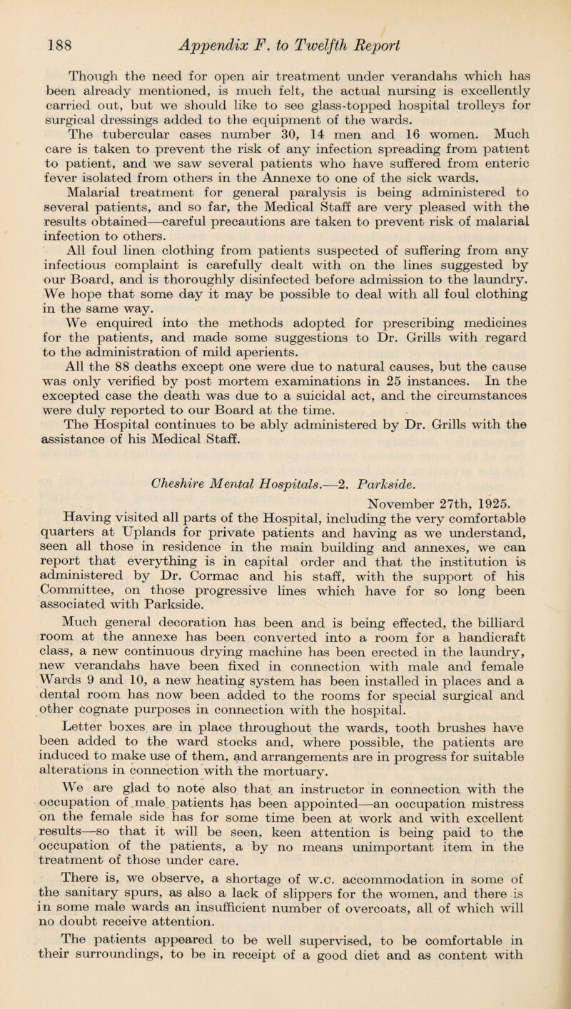 Though the need for open air treatment under verandahs which has been already mentioned, is much felt, the actual nursing is excellently carried out, but we should like to see glass-topped hospital trolleys for surgical dressings added to the equipment of the wards. The tubercular cases number 30, 14 men and 16 women. Much care is taken to prevent the risk of any infection spreading from patient to patient, and we saw several patients who have suffered from enteric fever isolated from others in the Annexe to one of the sick wards. Malarial treatment for general paralysis is being administered to several patients, and so far, the Medical Staff are very pleased with the results obtained—careful precautions are taken to prevent risk of malarial infection to others. All foul linen clothing from patients suspected of suffering from any infectious complaint is carefully dealt with on the lines suggested by our Board, and is thoroughly disinfected before admission to the laundry. We hope that some day it may be possible to deal with all foul clothing in the same way. We enquired into the methods adopted for prescribing medicines for the patients, and made some suggestions to Dr. Grills with regard to the administration of mild aperients. All the 88 deaths except one were due to natural causes, but the cause was only verified by post mortem examinations in 25 instances. In the excepted case the death was due to a suicidal act, and the circumstances were duly reported to our Board at the time. The Hospital continues to be ably administered by Dr. Grills with the assistance of his Medical Staff. Cheshire Mental Hospitals.-—2. Parhside. November 27th, 1925. Having visited all parts of the Hospital, including the very comfortable quarters at Uplands for private patients and having as we understand, seen all those in residence in the main building and annexes, we can report that everything is in capital order and that the institution is administered by Dr. Cormac and his staff, with the support of his Committee, on those progressive lines which have for so long been associated with Parkside. Much general decoration has been and is being effected, the billiard room at the annexe has been converted into a room for a handicraft class, a new continuous drying machine has been erected in the laundry, new verandahs have been fixed in connection with male and female Wards 9 and 10, a new heating system has been installed in places and a dental room has now been added to the rooms for special surgical and other cognate purposes in connection with the hospital. Letter boxes are in place throughout the wards, tooth brushes have been added to the ward stocks and, where possible, the patients are induced to make use of them, and arrangements are in progress for suitable alterations in connection with the mortuary. We are glad to note also that an instructor in connection with the occupation of male patients has been appointed—an occupation mistress on the female side has for some time been at work and with excellent results—so that it will be seen, keen attention is being paid to the occupation of the patients, a by no means unimportant item in the treatment of those under care. There is, we observe, a shortage of w.c. accommodation in some of the sanitary spurs, as also a lack of slippers for the women, and there is in some male wards an insufficient number of overcoats, all of which will no doubt receive attention. The patients appeared to be well supervised, to be comfortable in their surroundings, to be in receipt of a good diet and as content with