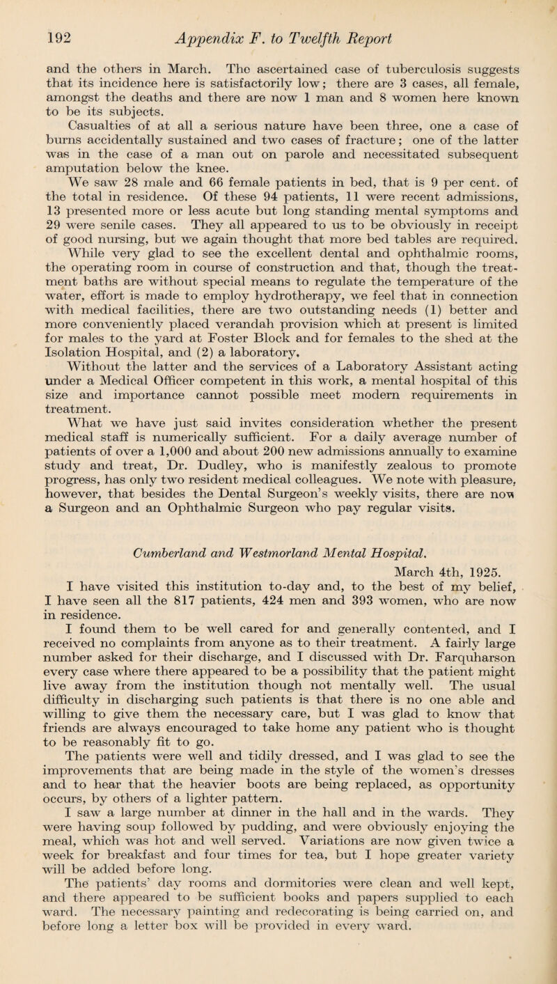and the others in March. The ascertained case of tuberculosis suggests that its incidence here is satisfactorily low; there are 3 cases, all female, amongst the deaths and there are now 1 man and 8 women here known to be its subjects. Casualties of at all a serious nature have been three, one a case of burns accidentally sustained and two cases of fracture; one of the latter was in the case of a man out on parole and necessitated subsequent amputation below the knee. We saw 28 male and 66 female patients in bed, that is 9 per cent, of the total in residence. Of these 94 patients, 11 were recent admissions, 13 presented more or less acute but long standing mental symptoms and 29 were senile cases. They all appeared to us to be obviously in receipt of good nursing, but we again thought that more bed tables are required. While very glad to see the excellent dental and ophthalmic rooms, the operating room in course of construction and that, though the treat¬ ment baths are without special means to regulate the temperature of the water, effort is made to employ hydrotherapy, we feel that in connection with medical facilities, there are two outstanding needs (1) better and more conveniently placed verandah provision which at present is limited for males to the yard at Foster Block and for females to the shed at the Isolation Hospital, and (2) a laboratory. Without the latter and the services of a Laboratory Assistant acting under a Medical Officer competent in this work, a mental hospital of this size and importance cannot possible meet modern requirements in treatment. What we have just said invites consideration whether the present medical staff is numerically sufficient. For a daily average number of patients of over a 1,000 and about 200 new admissions annually to examine study and treat, Dr. Dudley, who is manifestly zealous to promote progress, has only two resident medical colleagues. We note with pleasure, however, that besides the Dental Surgeon’s weekly visits, there are no^ a Surgeon and an Ophthalmic Surgeon who pay regular visits. Cumberland and Westmorland Mental Hospital. March 4th, 1925. I have visited this institution to-day and, to the best of my belief, I have seen all the 817 patients, 424 men and 393 women, who are now in residence. I found them to be well cared for and generally contented, and I received no complaints from anyone as to their treatment. A fairly large number asked for their discharge, and I discussed with Dr. Farquharson every case where there appeared to be a possibility that the patient might live away from the institution though not mentally well. The usual difficulty in discharging such patients is that there is no one able and willing to give them the necessary care, but I was glad to know that friends are always encouraged to take home any patient who is thought to be reasonably fit to go. The patients were well and tidily dressed, and I was glad to see the improvements that are being made in the style of the women’s dresses and to hear that the heavier boots are being replaced, as opportunity occurs, by others of a lighter pattern. I saw a large number at dinner in the hall and in the wards. They were having soup followed by pudding, and were obviously enjoying the meal, which was hot and well served. Variations are now given twice a week for breakfast and four times for tea, but I hope greater variety will be added before long. The patients’ day rooms and dormitories were clean and well kept, and there appeared to be sufficient books and papers supplied to each ward. The necessary painting and redecorating is being carried on, and before long a letter box will be provided in every ward.