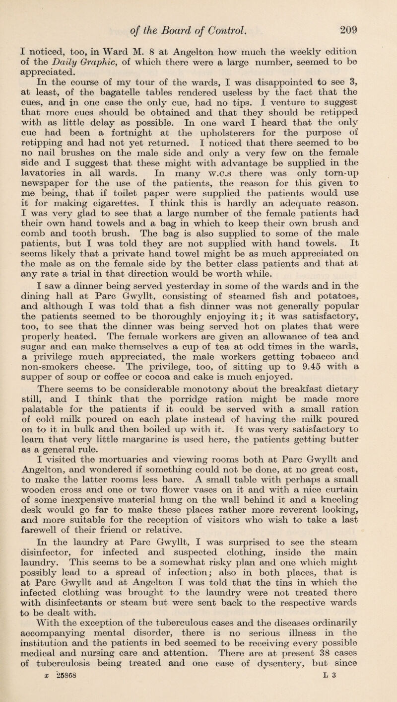 I noticed, too, in Ward M. 8 at Angelton how much the weekly edition of the Daily Graphic, of which there were a large number, seemed to be appreciated. In the course of my tour of the wards, I was disappointed to see 3, at least, of the bagatelle tables rendered useless by the fact that the cues, and in one case the only cue, had no tips. I venture to suggest that more cues should be obtained and that they should be retipped with as little delay as possible. In one ward I heard that the only cue had been a fortnight at the upholsterers for the purpose of retipping and had not yet returned. I noticed that there seemed to be no nail brushes on the male side and only a very few on the female side and I suggest that these might with advantage be supplied in the lavatories in all wards. In many w.c.s there was only torn-up newspaper for the use of the patients, the reason for this given to me being, that if toilet paper were supplied the patients would use it for making cigarettes. I think this is hardly an adequate reason. I was very glad to see that a large number of the female patients had their own hand towels and a bag in which to keep their own brush and comb and tooth brush. The bag is also supplied to some of the male patients, but I was told they are not supplied with hand towels. It seems likely that a private hand towel might be as much appreciated on the male as on the female side by the better class patients and that at any rate a trial in that direction would be worth while. I saw a dinner being served yesterday in some of the wards and in the dining hall at Parc Gwyllt, consisting of steamed fish and potatoes, and although I was told that a fish dinner was not generally popular the patients seemed to be thoroughly enjoying it; it was satisfactory, too, to see that the dinner was being served hot on plates that were properly heated. The female workers are given an allowance of tea and sugar and can make themselves a cup of tea at odd times in the wards, a privilege much appreciated, the male workers getting tobacco and non-smokers cheese. The privilege, too, of sitting up to 9.45 with a supper of soup or coffee or cocoa and cake is much enjoyed. There seems to be considerable monotony about the breakfast dietary still, and I think that the porridge ration might be made more palatable for the patients if it could be served with a small ration of cold milk poured on each plate instead of having the milk poured on to it in bulk and then boiled up with it. It was very satisfactory to learn that very little margarine is used here, the patients getting butter as a general rule. I visited the mortuaries and viewing rooms both at Parc Gwyllt and Angelton, and wondered if something could not be done, at no great cost, to make the latter rooms less bare. A small table with perhaps a small wooden cross and one or two flower vases on it and with a nice curtain of some inexpensive material hung on the wall behind it and a kneeling desk would go far to make these places rather more reverent looking, and more suitable for the reception of visitors who wish to take a last farewell of their friend or relative. In the laundry at Parc Gwyllt, I was surprised to see the steam disinfector, for infected and suspected clothing, inside the main laundry. This seems to be a somewhat risky plan and one which might possibly lead to a spread of infection; also in both places, that is at Parc Gwyllt and at Angelton I was told that the tins in which the infected clothing was brought to the laundry were not treated there with disinfectants or steam but were sent back to the respective wards to be dealt with. With the exception of the tuberculous cases and the diseases ordinarily accompanying mental disorder, there is no serious illness in the institution and the patients in bed seemed to be receiving every possible medical and nursing care and attention. There are at present 38 cases of tuberculosis being treated and one case of dysentery, but since