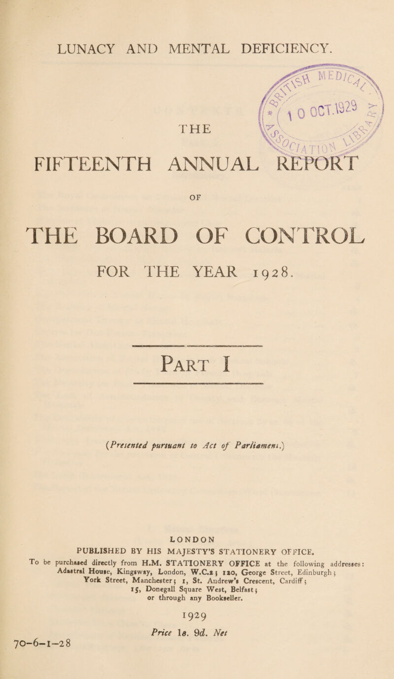 LUNACY AND MENTAL DEFICIENCY. FIFTEENTH ANNUAL REPORT OF THE BOARD OF CONTROL FOR THE YEAR 1928. nHBEaHOCMl: Part I {Presented pursuant to Act of Parliament.) LONDON PUBLISHED BY HIS MAJESTY’S STATIONERY OFFICE. To be purchased directly from H.M. STATIONERY OFFICE at the following addresses: Adaetral House, Kingsway, London, W.C.fc; no, George Street, Edinburgh, York Street, Manchester; i, St. Andrew’s Crescent, Cardiff; 15, Donegall Square West, Belfast; or through any Bookseller. 70-6-1-28 I929 Price Id. 9d. Net