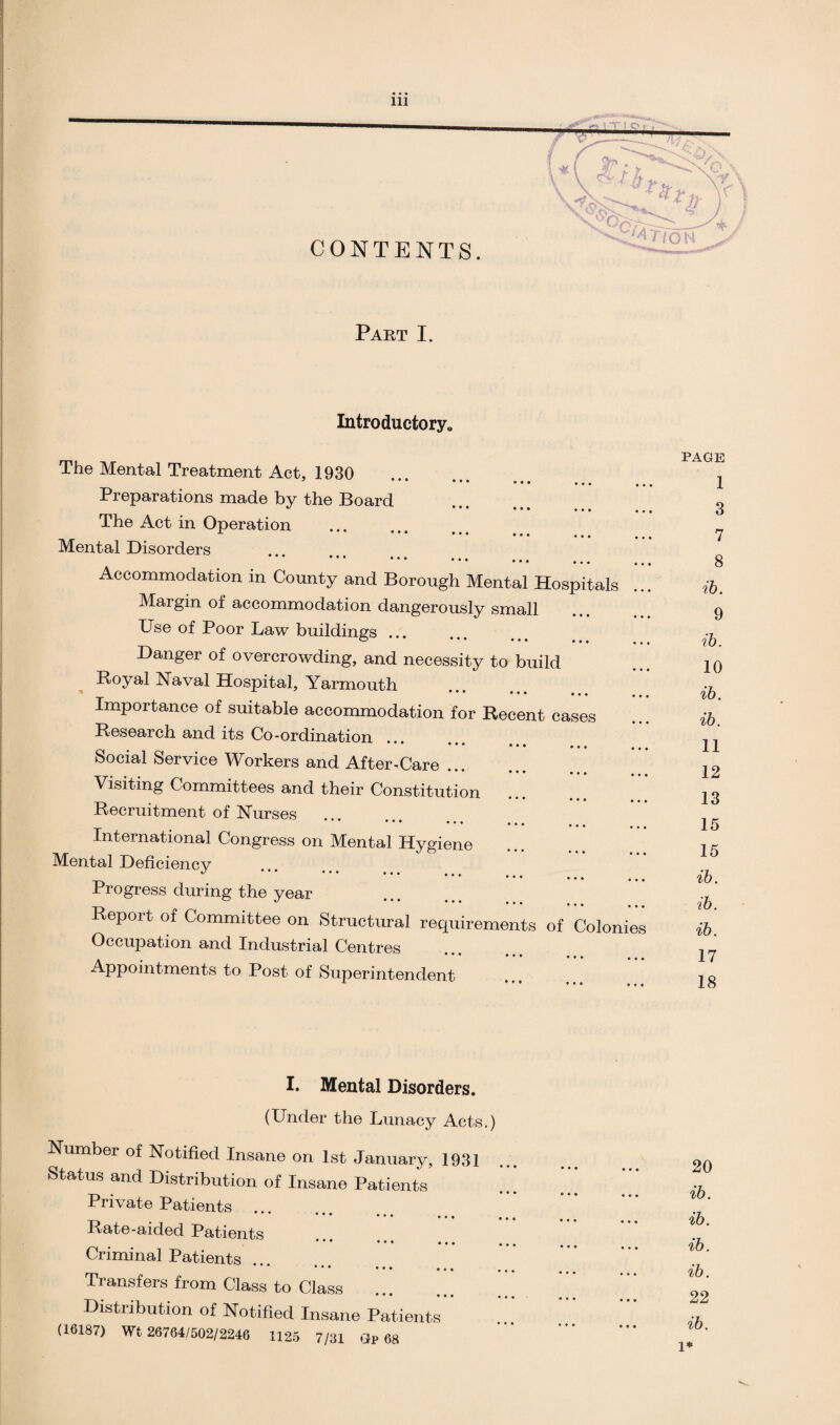 Part I. Introductory* The Mental Treatment Act, 1930 • *• • • • • • • ... ... Preparations made by the Board 47 • • • ••• ••• ••• The Act in Operation Mental Disorders Accommodation in County and Borough Mental Hospitals Margin of accommodation dangerously small Use of Poor Law buildings ... Danger of overcrowding, and necessity to build Royal Naval Hospital, Yarmouth ■** ••• ••• ••• , , , Importance of suitable accommodation for Recent cases Research and its Co-ordination .. * *** ••• ... Social Service Workers and After-Care. Visiting Committees and their Constitution ••• ••• ••• Recruitment of Nurses * * ••• ••• , , . • ••• ••• International Congress on Mental Hygiene Mental Deficiency * * ••• ••• ••• Progress during the year Report of Committee on Structural requirements of Colonies Occupation and Industrial Centres ••• ••• ••• Appointments to Post of Superintendent page 1 3 7 8 ib. 9 ib. 10 ib. ib. 11 12 13 15 15 ib. ib. ib. 17 18 I. Mental Disorders. (Under the Lunacy Acts.) Number of Notified Insane on 1st January, 1931 Status and Distribution of Insane Patients Private Patients • • • • • • ... Rate-aided Patients • • • ... ... Criminal Patients ••• ••• ••• Transfers from Class to Class Distribution of Notified Insane Patients (16187) Wt 26764/502/2246 1125 7/31 Gr 68 20 ib. ib. ib. ib. 22 ib. 1*