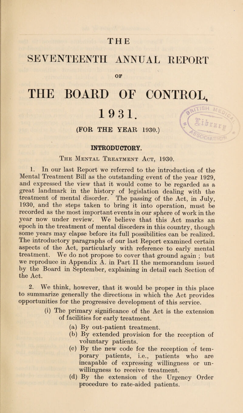 SEVENTEENTH ANNUAL REPORT OF THE BOARD OF CONTROL, 1931. ; 1 ^ 1 t fa A« - (FOR THE YEAR 1930.) INTRODUCTORY. The Mental Treatment Act, 1930. 1. In our last Report we referred to the introduction of the Mental Treatment Bill as the outstanding event of the year 1929, and expressed the view that it would come to be regarded as a great landmark in the history of legislation dealing with the treatment of mental disorder. The passing of the Act, in July, 1930, and the steps taken to bring it into operation, must be recorded as the most important events in our sphere of work in the year now under review. We believe that this Act marks an epoch in the treatment of mental disorders in this country, though some years may elapse before its full possibilities can be realized. The introductory paragraphs of our last Report examined certain aspects of the Act, particularly with reference to early mental treatment. We do not propose to cover that ground again ; but we reproduce in Appendix A. in Part II the memorandum issued by the Board in September, explaining in detail each Section of the Act. 2. We think, however, that it would be proper in this place to summarize generally the directions in which the Act provides opportunities for the progressive development of this service. (i) The primary significance of the Act is the extension of facilities for early treatment. (a) By out-patient treatment. (b) By extended provision for the reception of voluntary patients. (c) By the new code for the reception of tem¬ porary patients, i.e., patients who are incapable of expressing willingness or un¬ willingness to receive treatment. (d) By the extension of the Urgency Order procedure to rate-aided patients.