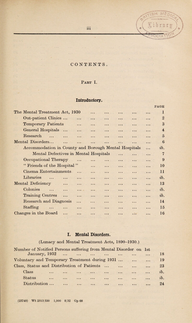 CONTENTS . Part I. Introductory. The Mental Treatment Act, 1930 Out-patient Clinics ... Temporary Patients General Hospitals ... Research Mental Disorders... ... ... Accommodation in County and Borough Mental Hospitals Mental Defectives in Mental Hospitals Occupational Therapy “ Friends of the Hospital ” Cinema Entertainments Libraries Mental Deficiency Colonies Training Centres Research and Diagnosis Staffing Changes in the Board PAGE 1 2 3 4 5 6 ib. 7 9 10 11 ib. 13 ib. ib. 14 15 16 I. Mental Disorders. . (Lunacy and Mental Treatment Acts, 1890-1930.) Number of Notified Persons suffering from Mental Disorder on 1st January, 1932 ... ... ... ... ... ... ... Voluntary and Temporary Treatment during 1931 ... Class, Status and Distribution of Patients ... Class ... ... ... ... ... ... ... ... Status ... ... ... ... ... ... ... ... Distribution ... 18 19 23 ib. ib. 24 (23749) Wt 2813/530 1,000 8/32 Gp 68