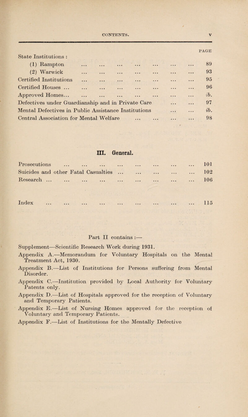 PAGE State Institutions : (1) Rampton ... ... ... ... ... ... ... 89 (2) Warwick ... ... ... ... ... ... ... 93 Certified Institutions ... ... ... ... ... ... ... 95 Certified Houses ... ... ... ... ... ... ... ... 96 Approved Homes... ... ... ... ... ... ... ... ib. Defectives under Guardianship and in Private Care ... ... 97 Mental Defectives in Public Assistance Institutions ... ... ib. Central Association for Mental Welfare ... ... ... ... 98 III. General. Prosecutions ... ... ... ... ... ... ... ... 103- Suicides and other Fatal Casualties ... ... ... ... ... 102 Research ... ... ... ... ... ... ... ... ... 106 Index ... ... ... ... ... ... ... ... ... 115 Part II contains :— Supplement—Scientific Research Work during 1931. Appendix A.—Memorandum for Voluntary Hospitals on the Mental Treatment Act, 1930. Appendix B.—List of Institutions for Persons suffering from Mental Disorder. Appendix C.—Institution provided by Local Authority for Voluntary Patents only. Appendix D.—List of Hospitals approved for the reception of Voluntary and Temporary Patients. Appendix E.—List of Nursing Homes approved for the reception of Voluntary and Temporary Patients. Appendix F.—List of Institutions for the Mentally Defective