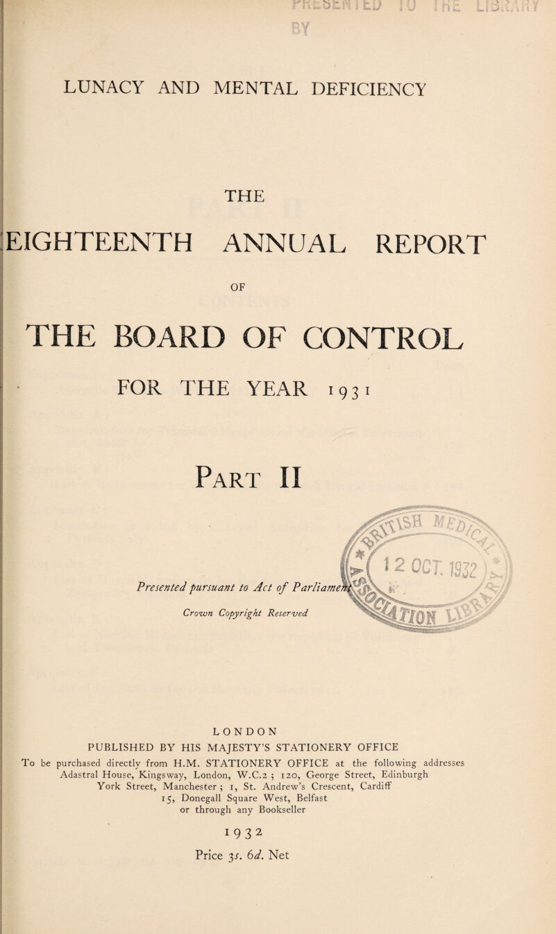 LUNACY AND MENTAL DEFICIENCY THE EIGHTEENTH ANNUAL REPORT OF THE BOARD OF CONTROL FOR THE YEAR 1931 Part II * 2 OCT. 19J2 Presented pursuant to Act of Parli Crown Copyright Reserved LONDON PUBLISHED BY HIS MAJESTY’S STATIONERY OFFICE To be purchased directly from H.M. STATIONERY OFFICE at the following addresses Adastral House, Kingsway, London, W.C.2 5 120, George Street, Edinburgh York Street, Manchester ; 1, St. Andrew’s Crescent, Cardiff 15, Donegall Square West, Belfast or through any Bookseller 1932 Price 3.L 6d. Net