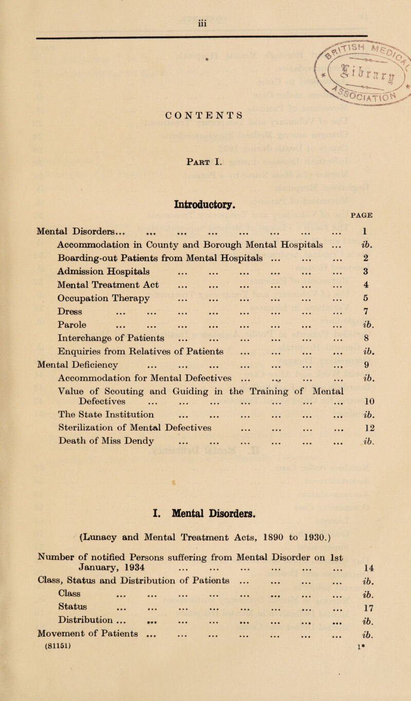 CONTENTS Part I. Introductory* PAGE Mental Disorders... « • • • • • 1 Accommodation in County and Borough Mental Hospitals ... ib. Boarding-out Patients from Mental Hospitals ... • • » • • • 2 Admission Hospitals • • • • • • 3 Mental Treatment Act • • * • • • 4 Occupation Therapy • • • • • • 5 Dress • • • • • • 7 Parole • • • • • • ib. Interchange of Patients • • • • • • 8 Enquiries from Relatives of Patients • • • • • • ib. Mental Deficiency • • • • • * 9 Accommodation for Mental Defectives ... Value of Scouting and Guiding in the Training » * • • • • of Mental ib. Defectives • • • • • « 10 The State Institution • • • • • 0 ib. Sterilization of Mental Defectives • ♦ • « • 0 12 Death of Miss Dendy • • 0 0 0 0 ib. I. Mental Disorders. (Lunacy and Mental Treatment Acts, 1890 to 1930.) Number of notified Persons suffering from Mental Disorder on 1st January, 1934 14 Class, Status and Distribution of Patients ... ib. Cl&ss ... ... ... ... ... ... ... ... ib. latus ... ... ... ... ... ... ... ... 17 Distribution ... ib. Movement of Patients... ib. (81151) l*