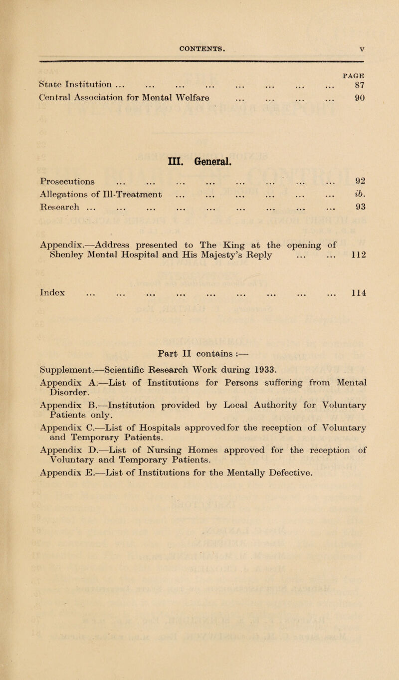 FAGE State Institution ... ... ... ... ... ... ... ... 87 Central Association for Mental Welfare ... ... ... ... 90 III. General. Prosecutions Allegations of Ill-Treatment Research ... 92 ib. 93 Appendix.—Address presented to The King at the opening of Shenley Mental Hospital and His Majesty’s Reply ... ... 112 Index 114 Part II contains :— Supplement.—Scientific Research Work during 1933. xAppendix A.—List of Institutions for Persons suffering from Mental Disorder. Appendix B.—Institution provided by Local Authority for Voluntary Patients only. Appendix C.-—List of Hospitals approvedfor the reception of Voluntary and Temporary Patients. Appendix D.—List of Nursing Homes approved for the reception of Voluntary and Temporary Patients. Appendix E.—List of Institutions for the Mentally Defective.