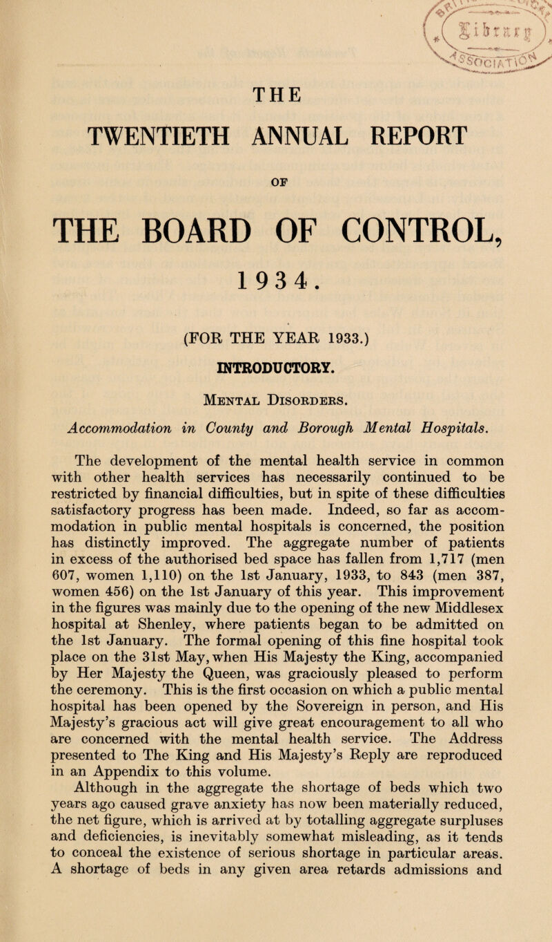 THE TWENTIETH ANNUAL REPORT OF THE BOARD OF CONTROL, 1934. (FOR THE YEAR 1933.) INTRODUCTORY. Mental Disorders. Accommodation in County and Borough Mental Hospitals. The development of the mental health service in common with other health services has necessarily continued to be restricted by financial difficulties, but in spite of these difficulties satisfactory progress has been made. Indeed, so far as accom¬ modation in public mental hospitals is concerned, the position has distinctly improved. The aggregate number of patients in excess of the authorised bed space has fallen from 1,717 (men 607, women 1,110) on the 1st January, 1933, to 843 (men 387, women 456) on the 1st January of this year. This improvement in the figures was mainly due to the opening of the new Middlesex hospital at Shenley, where patients began to be admitted on the 1st January. The formal opening of this fine hospital took place on the 31st May, when His Majesty the King, accompanied by Her Majesty the Queen, was graciously pleased to perform the ceremony. This is the first occasion on which a public mental hospital has been opened by the Sovereign in person, and His Majesty’s gracious act will give great encouragement to all who are concerned with the mental health service. The Address presented to The King and His Majesty’s Reply are reproduced in an Appendix to this volume. Although in the aggregate the shortage of beds which two years ago caused grave anxiety has now been materially reduced, the net figure, which is arrived at by totalling aggregate surpluses and deficiencies, is inevitably somewhat misleading, as it tends to conceal the existence of serious shortage in particular areas. A shortage of beds in any given area retards admissions and