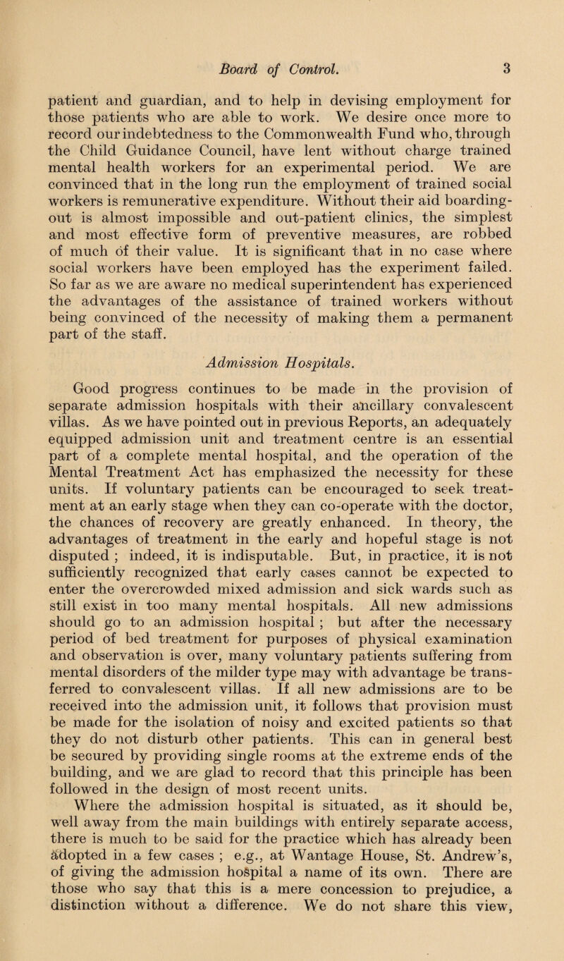 patient and guardian, and to help in devising employment for those patients who are able to work. We desire once more to record our indebtedness to the Commonwealth Fund who, through the Child Guidance Council, have lent without charge trained mental health workers for an experimental period. We are convinced that in the long run the employment of trained social workers is remunerative expenditure. Without their aid boarding- out is almost impossible and out-patient clinics, the simplest and most effective form of preventive measures, are robbed of much of their value. It is significant that in no case where social workers have been employed has the experiment failed. So far as we are aware no medical superintendent has experienced the advantages of the assistance of trained workers without being convinced of the necessity of making them a permanent part of the staff. Admission Hospitals. Good progress continues to be made in the provision of separate admission hospitals with their ancillary convalescent villas. As we have pointed out in previous Reports, an adequately equipped admission unit and treatment centre is an essential part of a complete mental hospital, and the operation of the Mental Treatment Act has emphasized the necessity for these units. If voluntary patients can be encouraged to seek treat¬ ment at an early stage when they can co-operate with the doctor, the chances of recovery are greatly enhanced. In theory, the advantages of treatment in the early and hopeful stage is not disputed ; indeed, it is indisputable. But, in practice, it is not sufficiently recognized that early cases cannot be expected to enter the overcrowded mixed admission and sick wards such as still exist in too many mental hospitals. All new admissions should go to an admission hospital ; but after the necessary period of bed treatment for purposes of physical examination and observation is over, many voluntary patients suffering from mental disorders of the milder type may with advantage be trans¬ ferred to convalescent villas. If all new admissions are to be received into the admission unit, it follows that provision must be made for the isolation of noisy and excited patients so that they do not disturb other patients. This can in general best be secured by providing single rooms at the extreme ends of the building, and we are glad to record that this principle has been followed in the design of most recent units. Where the admission hospital is situated, as it should be, well away from the main buildings with entirely separate access, there is much to be said for the practice which has already been adopted in a few cases ; e.g., at Wantage House, St. Andrew’s, of giving the admission hospital a name of its own. There are those who say that this is a mere concession to prejudice, a distinction without a difference. We do not share this view,