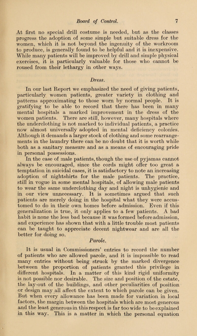 At first no special drill costume is needed, but as the classes progress the adoption of some simple but suitable dress for the women, which it is not beyond the ingenuity of the workroom to produce, is generally found to be helpful and it is inexpensive. While many patients will be improved by drill and simple physical exercises, it is particularly valuable for those who cannot be roused from their lethargy in other ways. Dress. In our last Report we emphasized the need of giving patients, particularly women patients, greater variety in clothing and patterns approximating to those worn by normal people. It is gratifying to be able to record that there has been in many mental hospitals a marked improvement in the dress of the women patients. There are still, however, many hospitals where the underclothing is not marked to individual patients, a practice now almost universally adopted in mental deficiency colonies. Although it demands a larger stock of clothing and some rearrange¬ ments in the laundry there can be no doubt that it is worth while both as a sanitary measure and as a means of encouraging pride in personal possessions. In the case of male patients, though the use of pyjamas cannot always be encouraged, since the cords might offer too great a temptation in suicidal cases, it is satisfactory to note an increasing adoption of nightshirts for the male patients. The practice, still in vogue in some mental hospitals, of allowing male patients to wear the same underclothing day and night is unhygienic and in our view unnecessary. It is sometimes argued that such patients are merely doing in the hospital what they were accus¬ tomed to do in their own homes before admission. Even if this generalization is true, it only applies to a few patients. A bad habit is none the less bad because it was formed before admission, and experience has shown that with a little trouble most patients can be taught to appreciate decent nightwear and are all the better for doing so. Parole. It is usual in Commissioners’ entries to record the number of patients who are allowed parole, and it is impossible to read many entries without being struck by the marked divergence between the proportion of patients granted this privilege in different hospitals. In a matter of this kind rigid uniformity is not possible nor desirable. The size and position of the estate, the lay-out of the buildings, and other peculiarities of position or design may all affect the extent to which parole can be given. But when every allowance has been made for variation in local factors, the margin between the hospitals which are most generous and the least generous in this respect is far too wide to be explained in this way. This is a matter in which the personal equation