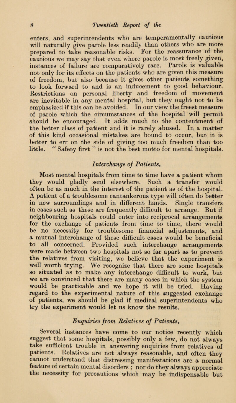 enters, and superintendents who are temperamentally cautious will naturally give parole less readily than others who are more prepared to take reasonable risks. For the reassurance of the cautious we may say that even where parole is most freely given, instances of failure are comparatively rare. Parole is valuable not only for its effects on the patients who are given this measure of freedom, but also because it gives other patients something to look forward to and is an inducement to good behaviour. Restrictions on personal liberty and freedom of movement are inevitable in any mental hospital, but they ought not to be emphasized if this can be avoided. In our view the freest measure of parole which the circumstances of the hospital will permit should be encouraged. It adds much to the contentment of the better class of patient and it is rarely abused. In a matter of this kind occasional mistakes are bound to occur, but it is better to err on the side of giving too much freedom than too little. “ Safety first ” is not the best motto for mental hospitals. Interchange of Patients, Most mental hospitals from time to time have a patient whom they would gladly send elsewhere. Such a transfer would often be as much in the interest of the patient as of the hospital. A patient of a troublesome cantankerous type will often do better in new surroundings and in different hands. Single transfers in cases such as these are frequently difficult to arrange. But if neighbouring hospitals could enter into reciprocal arrangements for the exchange of patients from time to time, there would be no necessity for troublesome financial adjustments, and a mutual interchange of these difficult cases would be beneficial to all concerned. Provided such interchange arrangements were made between two hospitals not so far apart as to prevent the relatives from visiting, we believe that the experiment is well worth trying. We recognize that there are some hospitals so situated as to make any interchange difficult to work, but we are convinced that there are many cases in which the system would be practicable and we hope it will be tried. Having regard to the experimental nature of this suggested exchange of patients, we should be glad if medical superintendents who try the experiment would let us know the results. Enquiries from Relatives of Patients, Several instances have come to our notice recently which suggest that some hospitals, possibly only a few, do not always take sufficient trouble in answering enquiries from relatives of patients. Relatives are not always reasonable, and often they cannot understand that distressing manifestations are a normal feature of certain mental disorders ; nor do they always appreciate the necessity for precautions which may be indispensable but