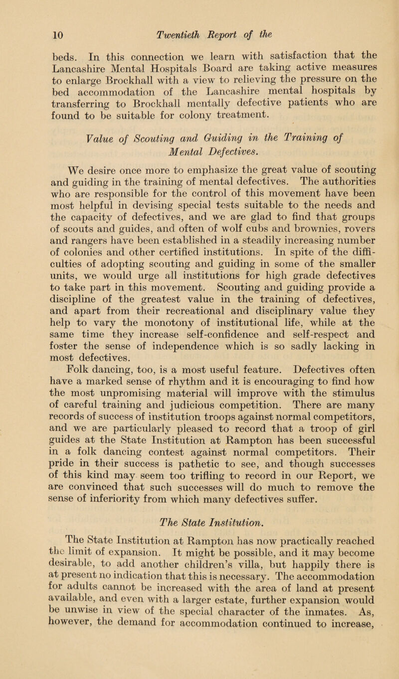 beds. In this connection we learn with satisfaction that the Lancashire Mental Hospitals Board are taking active measures to enlarge Brockhall with a view to relieving the pressure on the bed accommodation of the Lancashire mental hospitals by transferring to Brockhall mentally defective patients who are found to be suitable for colony treatment. Value of Scouting and Guiding in the Training of Mental Defectives. We desire once more to emphasize the great value of scouting and guiding in the training of mental defectives. The authorities who are responsible for the control of this movement have been most helpful in devising special tests suitable to the needs and the capacity of defectives, and we are glad to find that groups of scouts and guides, and often of wolf cubs and brownies, rovers and rangers have been established in a steadily increasing number of colonies and other certified institutions. In spite of the diffi¬ culties of adopting scouting and guiding in some of the smaller units, we would urge all institutions for high grade defectives to take part in this movement. Scouting and guiding provide a discipline of the greatest value in the training of defectives, and apart from their recreational and disciplinary value they help to vary the monotony of institutional life, while at the same time they increase self-confidence and self-respect and foster the sense of independence which is so sadly lacking in most defectives. Folk dancing, too, is a most useful feature. Defectives often have a marked sense of rhythm and it is encouraging to find how the most unpromising material will improve with the stimulus of careful training and judicious competition. There are many records of success of institution troops against normal competitors, and we are particularly pleased to record that a troop of girl guides at the State Institution at Rampton has been successful in a folk dancing contest against normal competitors. Their pride in their success is pathetic to see, and though successes of this kind may seem too trifling to record in our Report, we are convinced that such successes will do much to remove the sense of inferiority from which many defectives suffer. The State Institution. The State Institution at Rampton has now practically reached the limit of expansion. It might be possible, and it may become desirable, to add another children’s villa, but happily there is at present no indication that this is necessary. The accommodation for adults cannot be increased with the area of land at present available, and even with a larger estate, further expansion would be unwise in view of the special character of the inmates. As, however, the demand for accommodation continued to increase,